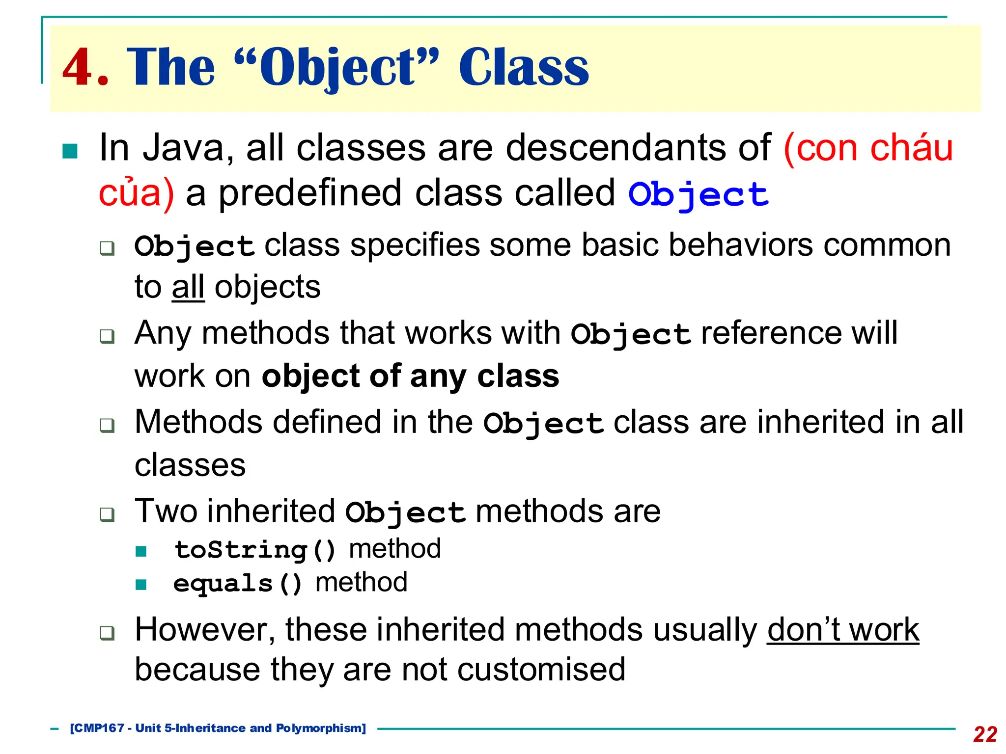 4. The “Object” Class
22
◼ In Java, all classes are descendants of (con cháu
của) a predefined class called Object
❑ Object class specifies some basic behaviors common
to all objects
❑ Any methods that works with Object reference will
work on object of any class
❑ Methods defined in the Object class are inherited in all
classes
❑ Two inherited Object methods are
◼ toString() method
◼ equals() method
❑ However, these inherited methods usually don’t work
because they are not customised
[501043 Lecture 5: Inheritance]
[CMP167 - Unit 5-Inheritance and Polymorphism]
 