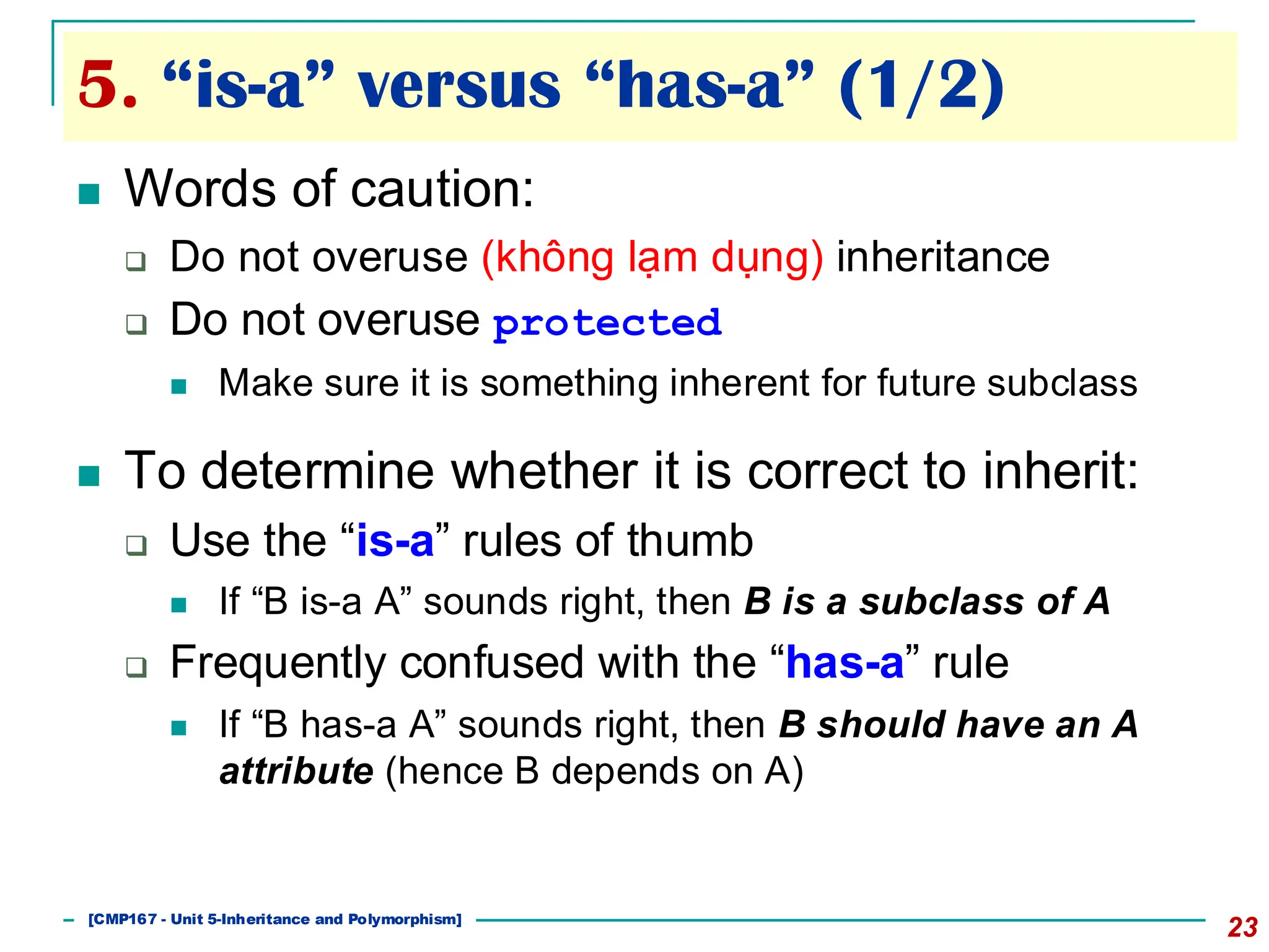 5. “is-a” versus “has-a” (1/2)
23
◼ Words of caution:
❑ Do not overuse (không lạm dụng) inheritance
❑ Do not overuse protected
◼ Make sure it is something inherent for future subclass
◼ To determine whether it is correct to inherit:
❑ Use the “is-a” rules of thumb
◼ If “B is-a A” sounds right, then B is a subclass of A
❑ Frequently confused with the “has-a” rule
◼ If “B has-a A” sounds right, then B should have an A
attribute (hence B depends on A)
[501043 Lecture 5: Inheritance]
[CMP167 - Unit 5-Inheritance and Polymorphism]
 