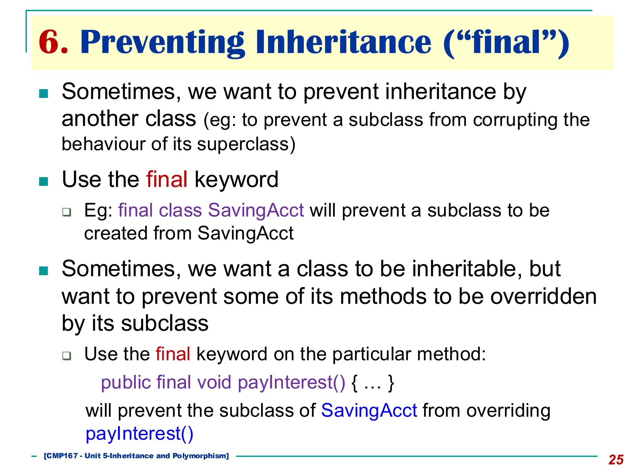6. Preventing Inheritance (“final”)
25
◼ Sometimes, we want to prevent inheritance by
another class (eg: to prevent a subclass from corrupting the
behaviour of its superclass)
◼ Use the final keyword
❑ Eg: final class SavingAcct will prevent a subclass to be
created from SavingAcct
◼ Sometimes, we want a class to be inheritable, but
want to prevent some of its methods to be overridden
by its subclass
❑ Use the final keyword on the particular method:
public final void payInterest() { … }
will prevent the subclass of SavingAcct from overriding
payInterest()
[501043 Lecture 5: Inheritance]
[CMP167 - Unit 5-Inheritance and Polymorphism]
 