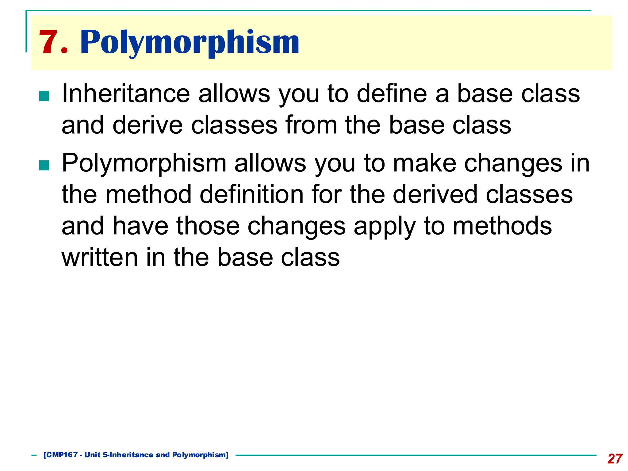 7. Polymorphism
27
◼ Inheritance allows you to define a base class
and derive classes from the base class
◼ Polymorphism allows you to make changes in
the method definition for the derived classes
and have those changes apply to methods
written in the base class
[501043 Lecture 5: Inheritance]
[CMP167 - Unit 5-Inheritance and Polymorphism]
 
