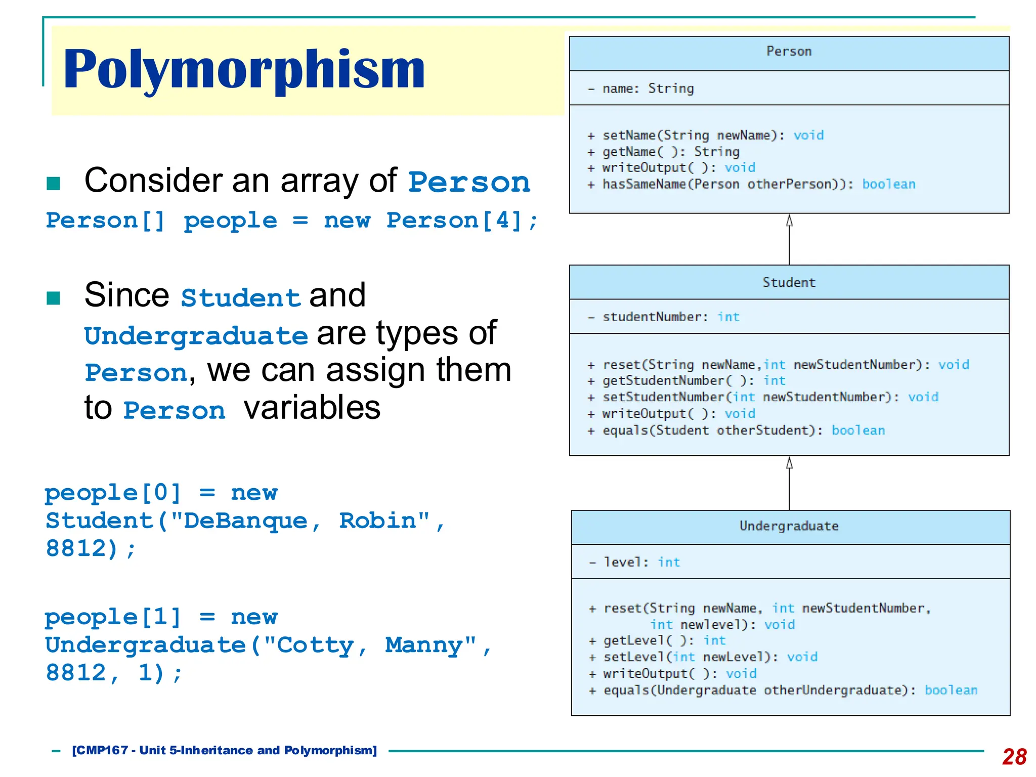 ◼ Consider an array of Person
Person[] people = new Person[4];
◼ Since Student and
Undergraduate are types of
Person, we can assign them
to Person variables
people[0] = new
Student("DeBanque, Robin",
8812);
people[1] = new
Undergraduate("Cotty, Manny",
8812, 1);
[CMP167 - Unit 5-Inheritance and Polymorphism]
28
Polymorphism
 