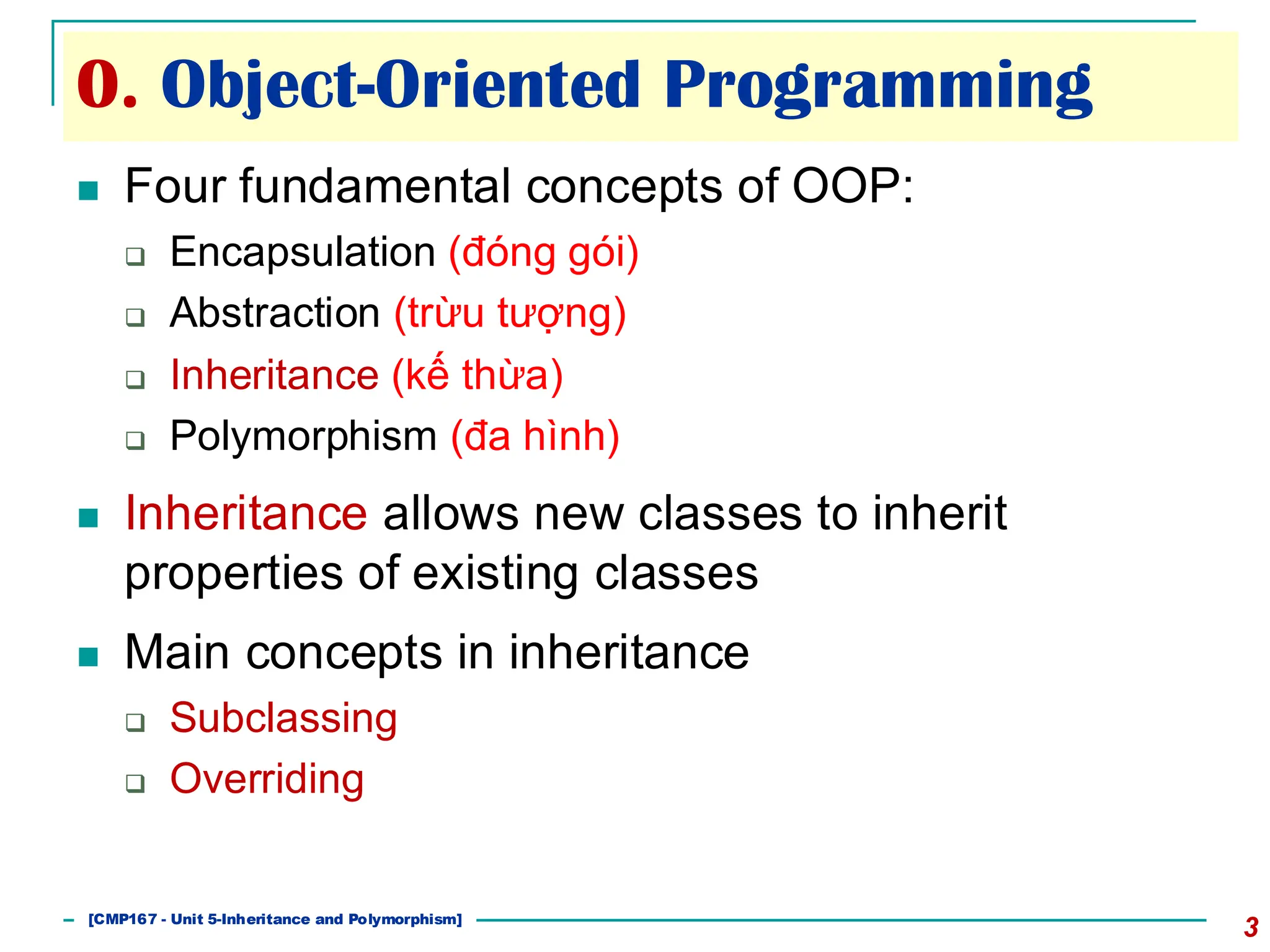 0. Object-Oriented Programming
3
◼ Four fundamental concepts of OOP:
❑ Encapsulation (đóng gói)
❑ Abstraction (trừu tượng)
❑ Inheritance (kế thừa)
❑ Polymorphism (đa hình)
◼ Inheritance allows new classes to inherit
properties of existing classes
◼ Main concepts in inheritance
❑ Subclassing
❑ Overriding
[CMP167 - Unit 5-Inheritance and Polymorphism]
 
