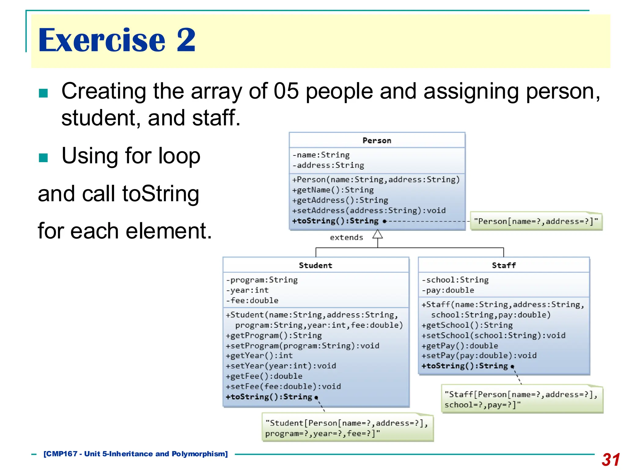 31
◼ Creating the array of 05 people and assigning person,
student, and staff.
◼ Using for loop
and call toString
for each element.
[CMP167 - Unit 5-Inheritance and Polymorphism]
Exercise 2
 