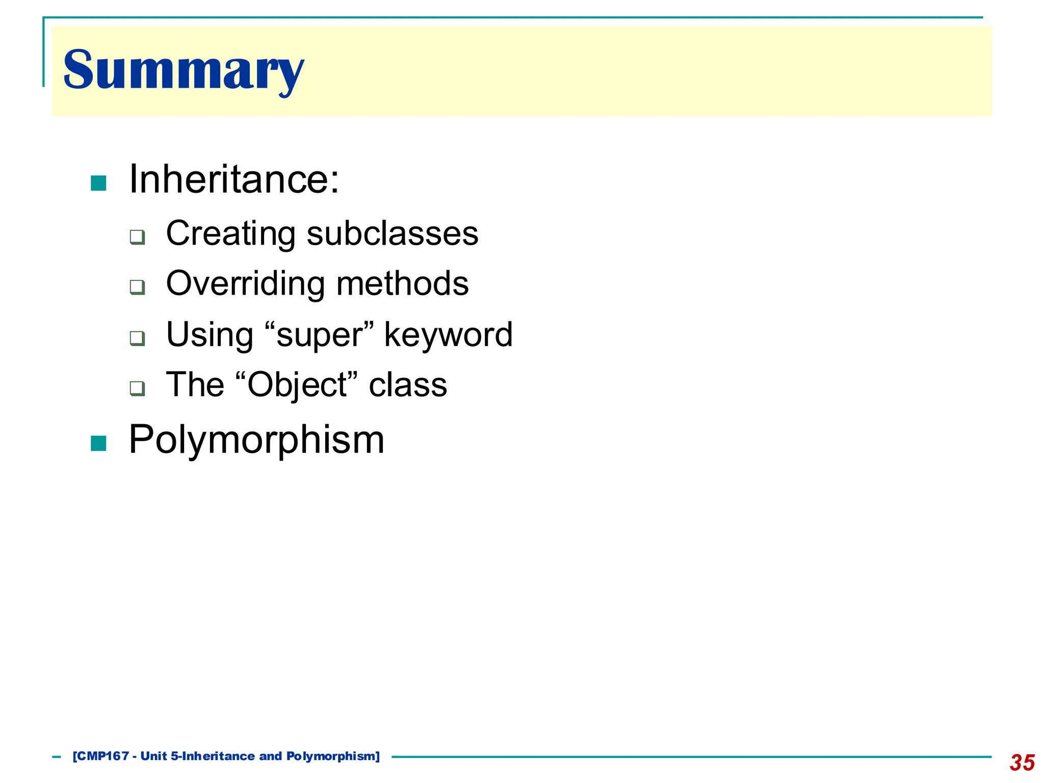 Summary
35
◼ Inheritance:
❑ Creating subclasses
❑ Overriding methods
❑ Using “super” keyword
❑ The “Object” class
◼ Polymorphism
[501043 Lecture 5: Inheritance]
[CMP167 - Unit 5-Inheritance and Polymorphism]
 