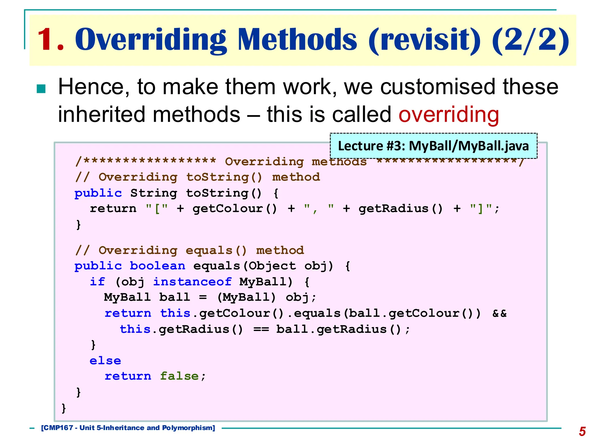 1. Overriding Methods (revisit) (2/2)
5
◼ Hence, to make them work, we customised these
inherited methods – this is called overriding
/***************** Overriding methods ******************/
// Overriding toString() method
public String toString() {
return "[" + getColour() + ", " + getRadius() + "]";
}
// Overriding equals() method
public boolean equals(Object obj) {
if (obj instanceof MyBall) {
MyBall ball = (MyBall) obj;
return this.getColour().equals(ball.getColour()) &&
this.getRadius() == ball.getRadius();
}
else
return false;
}
}
Lecture #3: MyBall/MyBall.java
[501043 Lecture 5: Inheritance]
[CMP167 - Unit 5-Inheritance and Polymorphism]
 