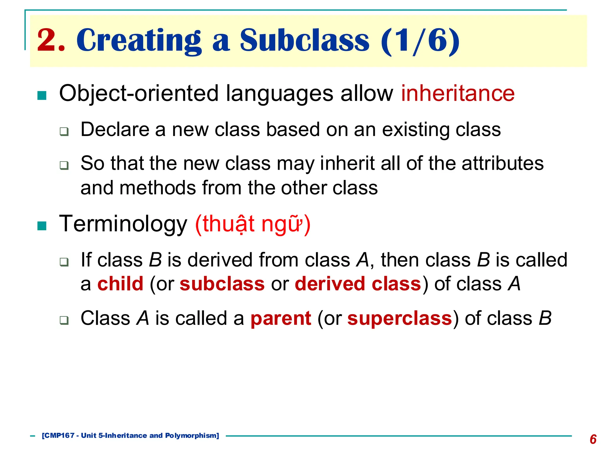 2. Creating a Subclass (1/6)
6
◼ Object-oriented languages allow inheritance
❑ Declare a new class based on an existing class
❑ So that the new class may inherit all of the attributes
and methods from the other class
◼ Terminology (thuật ngữ)
❑ If class B is derived from class A, then class B is called
a child (or subclass or derived class) of class A
❑ Class A is called a parent (or superclass) of class B
[501043 Lecture 5: Inheritance]
[CMP167 - Unit 5-Inheritance and Polymorphism]
 