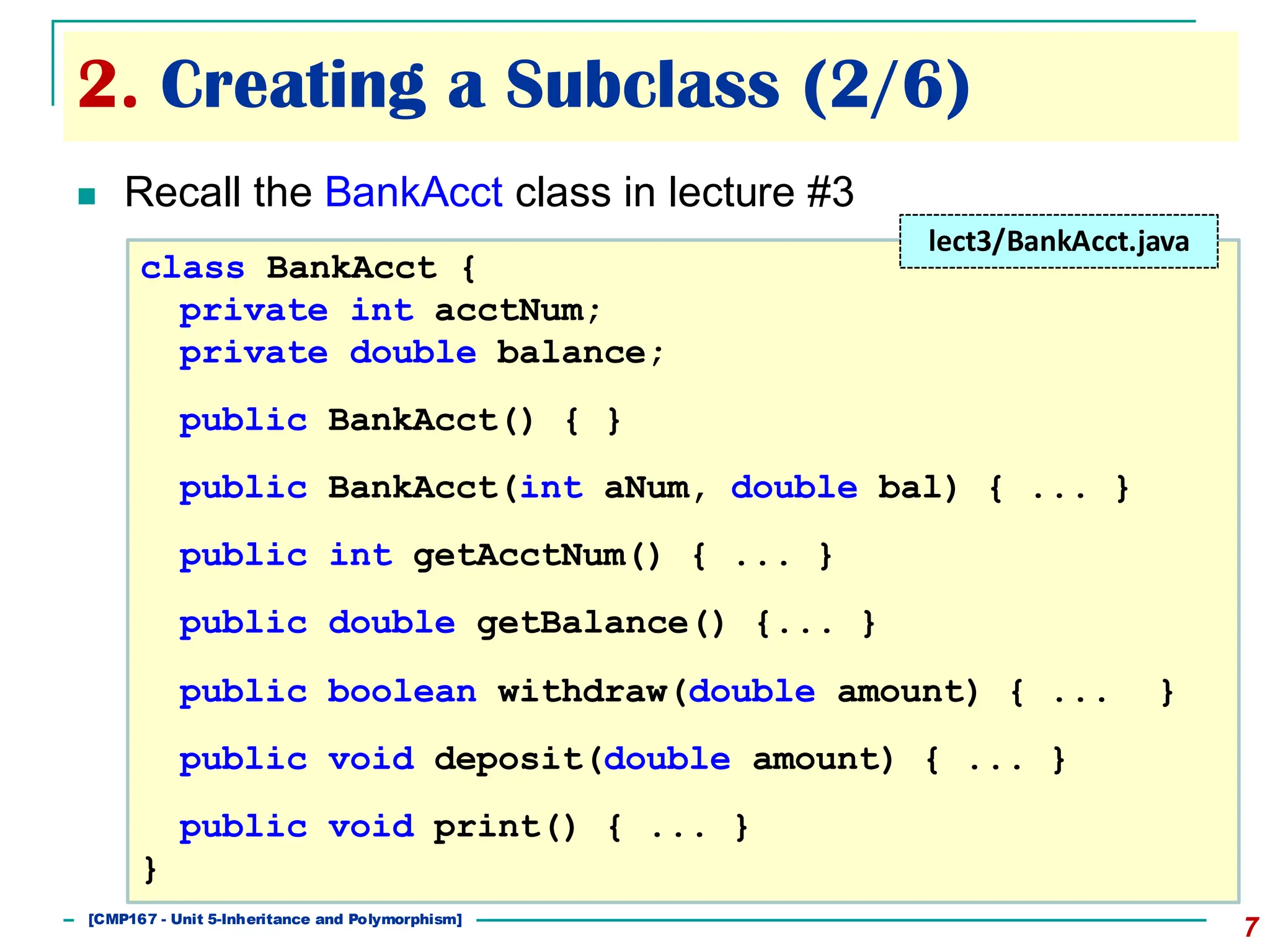 2. Creating a Subclass (2/6)
7
◼ Recall the BankAcct class in lecture #3
class BankAcct {
private int acctNum;
private double balance;
public BankAcct() { }
public BankAcct(int aNum, double bal) { ... }
public int getAcctNum() { ... }
public double getBalance() {... }
public boolean withdraw(double amount) { ... }
public void deposit(double amount) { ... }
public void print() { ... }
}
lect3/BankAcct.java
[501043 Lecture 5: Inheritance]
[CMP167 - Unit 5-Inheritance and Polymorphism]
 