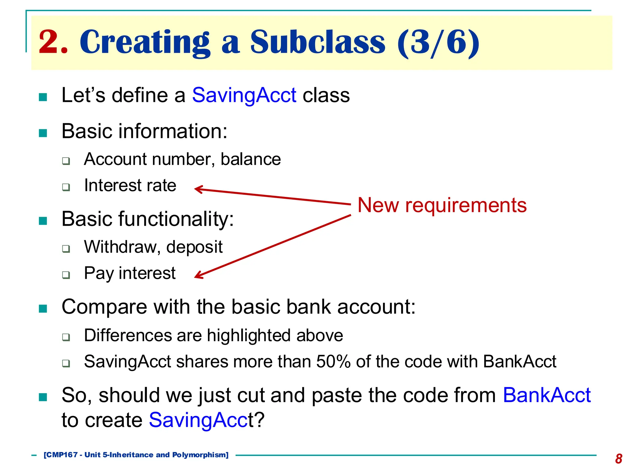 2. Creating a Subclass (3/6)
8
◼ Let’s define a SavingAcct class
◼ Basic information:
❑ Account number, balance
❑ Interest rate
◼ Basic functionality:
❑ Withdraw, deposit
❑ Pay interest
◼ Compare with the basic bank account:
❑ Differences are highlighted above
❑ SavingAcct shares more than 50% of the code with BankAcct
◼ So, should we just cut and paste the code from BankAcct
to create SavingAcct?
New requirements
[501043 Lecture 5: Inheritance]
[CMP167 - Unit 5-Inheritance and Polymorphism]
 