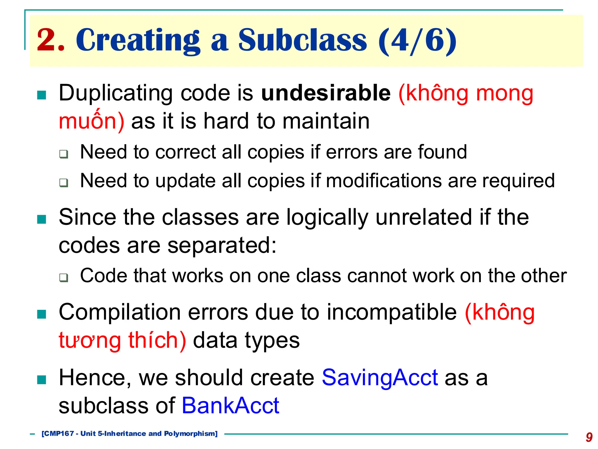 2. Creating a Subclass (4/6)
9
◼ Duplicating code is undesirable (không mong
muốn) as it is hard to maintain
❑ Need to correct all copies if errors are found
❑ Need to update all copies if modifications are required
◼ Since the classes are logically unrelated if the
codes are separated:
❑ Code that works on one class cannot work on the other
◼ Compilation errors due to incompatible (không
tương thích) data types
◼ Hence, we should create SavingAcct as a
subclass of BankAcct
[501043 Lecture 5: Inheritance]
[CMP167 - Unit 5-Inheritance and Polymorphism]
 