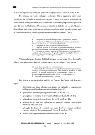 Planejamento urbano para governança das cidades: a situação dos planos diretores dos municípios cearenseses
REVISTA DO SERVIÇO PÚBLICO | Brasília 71 (especial): 84 – 118 Dez. 2020
93
da ação dos agentes que constroem e utilizam o espaço urbano” (BRASIL, 2002, p. 40).
No entanto, não basta conhecer a definição dele, é necessário saber quais
municípios são obrigados a instituirem o mesmo. E, ao se mencionar a necessidade do
Plano Diretor, a obrigatoriedade mais conhecida é a da elaboração para municípios com
mais de vinte mil habitantes. Ocorre que o Estatuto da Cidade, em seu art. 41, tem a
descrição de mais cinco hipóteses nas quais os municípios, ainda que não tenham mais
de vinte mil habitantes, terão que preparar um Plano Diretor (BRASIL, 2001):
[...]
II. integrantes de Regiões Metropolitanas e aglomerações urbanas;
III. onde o Poder Público municipal pretenda utilizar os instrumentos
previstos no §4o
do art. 182 da Constituição Federal;
IV. integrantes de áreas de especial interesse turístico;
V. inseridas na área de influência de empreendimentos ou atividades
com significativo impacto ambiental de âmbito regional ou nacional.
VI. incluídas no cadastro nacional de Municípios com áreas suscetíveis à
ocorrência de deslizamentos de grande impacto, inundações bruscas ou
processos geológicos ou hidrológicos correlatos.
Vale ressaltar que o Estatuto da Cidade contém, em seu artigo 42, as disposições
sobre o conteúdo mínimo obrigatório para a confecção e revisão do Plano Diretor:
Art. 42. O plano diretor deverá conter no mínimo:
I – a delimitação das áreas urbanas onde poderá ser aplicado o parcelamento,
edificação ou utilização compulsórios, considerando a existência de infra-
estrutura e de demanda para utilização, na forma do art. 5o
desta Lei;
II – disposições requeridas pelos arts. 25, 28, 29, 32 e 35 desta Lei;
III – sistema de acompanhamento e controle.
Em síntese, o escopo mínimo exigido no Estatuto da Cidade está descrito a
seguir:
• delimitação das áreas urbanas onde poderá ser aplicado o parcelamento,
edificação ou utilização compulsórios (Inciso I, art. 42);
• aplicação do direito de preempção (Inciso II, art.42; Art. 25);
• aplicação do coeficiente de aproveitamento (Inciso II, art.42; art. 28);
• aplicação de alteração do uso do solo (Inciso II, art.42; art. 29);
• delimitação de área para aplicação de operações urbanas consorciadas
(Inciso II, art.42; art. 32);
• aplicação do direto de construir em outro local, ou alienar, mediante
escritura pública, o direito de construir (Inciso II, art.42; art. 35);
• sistema de acompanhamento e controle (Inciso III, art. 42).
 