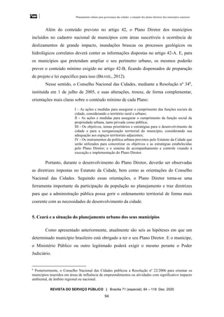 Planejamento urbano para governança das cidades: a situação dos planos diretores dos municípios cearenseses
REVISTA DO SERVIÇO PÚBLICO | Brasília 71 (especial): 84 – 118 Dez. 2020
94
Além do conteúdo previsto no artigo 42, o Plano Diretor dos municípios
incluídos no cadastro nacional de municípios com áreas suscetíveis à ocorrência de
deslizamentos de grande impacto, inundações bruscas ou processos geológicos ou
hidrológicos correlatos deverá conter as informações dispostas no artigo 42-A. E, para
os municípios que pretendam ampliar o seu perímetro urbano, os mesmos poderão
prever o conteúdo mínimo exigido no artigo 42-B, ficando dispensados de preparação
de projeto e lei específico para isso (BRASIL, 2012).
Nesse sentido, o Conselho Nacional das Cidades, mediante a Resolução nº 346
,
instituída em 1 de julho de 2005, e suas alterações, trouxe, de forma complementar,
orientações mais claras sobre o contéudo mínimo de cada Plano:
I – As ações e medidas para assegurar o cumprimento das funções sociais da
cidade, considerando o território rural e urbano;
II - As ações e medidas para assegurar o cumprimento da função social da
propriedade urbana, tanto privada como pública;
III - Os objetivos, temas prioritários e estratégias para o desenvolvimento da
cidade e para a reorganização territorial do município, considerando sua
adequação aos espaços territoriais adjacentes;
IV - Os instrumentos da política urbana previstos pelo Estatuto da Cidade que
serão utilizados para concretizar os objetivos e as estratégias estabelecidas
pelo Plano Diretor; e o sistema de acompanhamento e controle visando à
execução e implementação do Plano Diretor.
Portanto, durante o desenvolvimento do Plano Diretor, deverão ser observadas
as diretrizes impostas no Estatuto da Cidade, bem como as orientações do Conselho
Nacional das Cidades. Seguindo essas orientações, o Plano Diretor torna-se uma
ferramenta importante da participação da população no planejamento e traz diretrizes
para que a administração pública possa gerir o ordenamento territorial de forma mais
coerente com as necessidades de desenvolvimento da cidade.
5. Ceará e a situação do planejamento urbano dos seus municípios
Como apresentado anteriormente, atualmente são seis as hipóteses em que um
determinado município brasileiro está obrigado a ter o seu Plano Diretor. E o munícipe,
o Ministério Público ou outro legitimado poderá exigir o mesmo perante o Poder
Judiciário.
6
Posteriormente, o Conselho Nacional das Cidades publicou a Resolução nº 22/2006 para orientar os
municípios inseridos em áreas de influência de empreendimentos ou atividades com significativo impacto
ambiental, de âmbito regional ou nacional.
 