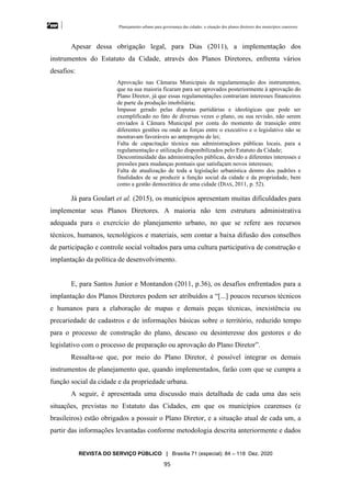 Planejamento urbano para governança das cidades: a situação dos planos diretores dos municípios cearenseses
REVISTA DO SERVIÇO PÚBLICO | Brasília 71 (especial): 84 – 118 Dez. 2020
95
Apesar dessa obrigação legal, para Dias (2011), a implementação dos
instrumentos do Estatuto da Cidade, através dos Planos Diretores, enfrenta vários
desafios:
Aprovação nas Câmaras Municipais da regulamentação dos instrumentos,
que na sua maioria ficaram para ser aprovados posteriormente à aprovação do
Plano Diretor, já que essas regulamentações contrariam interesses financeiros
de parte da produção imobiliária;
Impasse gerado pelas disputas partidárias e ideológicas que pode ser
exemplificado no fato de diversas vezes o plano, ou sua revisão, não serem
enviados à Câmara Municipal por conta do momento de transição entre
diferentes gestões ou onde as forças entre o executivo e o legislativo não se
mostravam favoráveis ao anteprojeto de lei;
Falta de capacitação técnica nas administraçãoes públicas locais, para a
regulamentação e utilização disponibilizados pelo Estatuto da Cidade;
Descontinuidade das administrações públicas, devido a diferentes interesses e
pressões para mudanças pontuais que satisfaçam novos interesses;
Falta de atualização de toda a legislação urbanística dentro dos padrões e
finalidades de se produzir a função social da cidade e da propriedade, bem
como a gestão democrática de uma cidade (DIAS, 2011, p. 52).
Já para Goulart et al. (2015), os municípios apresentam muitas dificuldades para
implementar seus Planos Diretores. A maioria não tem estrutura administrativa
adequada para o exercício do planejamento urbano, no que se refere aos recursos
técnicos, humanos, tecnológicos e materiais, sem contar a baixa difusão dos conselhos
de participação e controle social voltados para uma cultura participativa de construção e
implantação da política de desenvolvimento.
E, para Santos Junior e Montandon (2011, p.36), os desafios enfrentados para a
implantação dos Planos Diretores podem ser atribuídos a “[...] poucos recursos técnicos
e humanos para a elaboração de mapas e demais peças técnicas, inexistência ou
precariedade de cadastros e de informações básicas sobre o território, reduzido tempo
para o processo de construção do plano, descaso ou desinteresse dos gestores e do
legislativo com o processo de preparação ou aprovação do Plano Diretor”.
Ressalta-se que, por meio do Plano Diretor, é possível integrar os demais
instrumentos de planejamento que, quando implementados, farão com que se cumpra a
função social da cidade e da propriedade urbana.
A seguir, é apresentada uma discussão mais detalhada de cada uma das seis
situações, previstas no Estatuto das Cidades, em que os municípios cearenses (e
brasileiros) estão obrigados a possuir o Plano Diretor, e a situação atual de cada um, a
partir das informações levantadas conforme metodologia descrita anteriormente e dados
 