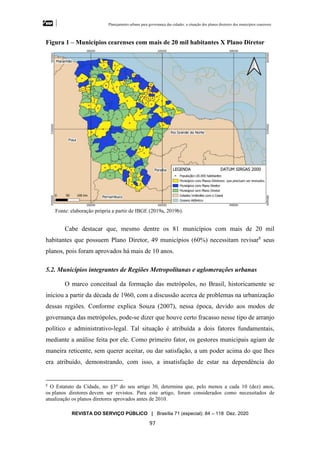 Planejamento urbano para governança das cidades: a situação dos planos diretores dos municípios cearenseses
REVISTA DO SERVIÇO PÚBLICO | Brasília 71 (especial): 84 – 118 Dez. 2020
97
Figura 1 – Municípios cearenses com mais de 20 mil habitantes X Plano Diretor
Fonte: elaboração própria a partir de IBGE (2019a, 2019b).
Cabe destacar que, mesmo dentre os 81 municípios com mais de 20 mil
habitantes que possuem Plano Diretor, 49 municípios (60%) necessitam revisar8
seus
planos, pois foram aprovados há mais de 10 anos.
5.2. Municípios integrantes de Regiões Metropolitanas e aglomerações urbanas
O marco conceitual da formação das metrópoles, no Brasil, historicamente se
iniciou a partir da década de 1960, com a discussão acerca de problemas na urbanização
dessas regiões. Conforme explica Souza (2007), nessa época, devido aos modos de
governança das metrópoles, pode-se dizer que houve certo fracasso nesse tipo de arranjo
político e administrativo-legal. Tal situação é atribuída a dois fatores fundamentais,
mediante a análise feita por ele. Como primeiro fator, os gestores municipais agiam de
maneira reticente, sem querer aceitar, ou dar satisfação, a um poder acima do que lhes
era atribuído, demonstrando, com isso, a insatisfação de estar na dependência do
8
O Estatuto da Cidade, no §3º do seu artigo 30, determina que, pelo menos a cada 10 (dez) anos,
os planos diretores devem ser revistos. Para este artigo, foram considerados como necessitados de
atualização os planos diretores aprovados antes de 2010.
 