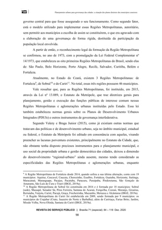 Planejamento urbano para governança das cidades: a situação dos planos diretores dos municípios cearenseses
REVISTA DO SERVIÇO PÚBLICO | Brasília 71 (especial): 84 – 118 Dez. 2020
98
governo central para que fosse assegurado o seu funcionamento. Como segundo fator,
está o modelo utilizado para implementar essas Regiões Metropolitanas, autoritário,
sem permitir aos municípios a escolha de assim se constituírem, o que era agravado com
a elaboração de uma governança de forma rígida, destituída da participação da
população local envolvida.
A partir de então, o reconhecimento legal da formação da Região Metropolitana
se confirmou, no ano de 1973, com a promulgação da Lei Federal Complementar nº
14/1973, que estabeleceu as oito primeiras Regiões Metropolitanas do Brasil, sendo elas
de: São Paulo, Belo Horizonte, Porto Alegre, Recife, Salvador, Curitiba, Belém e
Fortaleza.
Atualmente, no Estado do Ceará, existem 3 Regiões Metropolitanas: de
Fortaleza9
, de Sobral10
e do Cariri11
. No total, essas três regiões possuem 46 municípios.
Vale ressaltar que, para as Regiões Metropolitanas, foi instituído, em 2015,
através da Lei nº 13.089, o Estatuto da Metrópole, que traz diretrizes gerais para
planejamento, gestão e execução das funções públicas de interesse comum nessas
Regiões Metropolitanas e aglomerações urbanas instituídas pelo Estado. Essa lei
também estabeleceu normas gerais sobre os Planos de Desenvolvimento Urbanos
Integrados (PDUIs) e outros instrumentos de governança interfederativa.
Segundo Valery e Braga Junior (2015), como já existiam outras normas que
tratavam das políticas e de desenvolvimento urbano, seja no âmbito municipal, estadual
ou federal, o Estatuto da Metrópole foi editado em consonância com aquelas, visando
preencher as lacunas porventura existentes, principalmente no Estatuto da Cidade, que,
não obstante tenha disposto preciosos instrumentos para o planejamento municipal, o
uso social da propriedade urbana e gestão democrática das cidades, deixou a dimensão
do desenvolvimento “regional-urbano” ainda ausente, mesmo tendo considerado as
especificidades das Regiões Metropolitanas e aglomerações urbanas, enquanto
9
A Região Metropolitana de Fortaleza desde 2014, quando sofreu a sua última alteração, conta com 19
municípios: Aquiraz, Cascavel, Caucaia, Chorozinho, Eusébio, Fortaleza, Guaiuba, Horizonte, Itaitinga,
Maracanaú, Maranguape, Pacajus, Pacatuba, Paracuru, Paraipaba, Pindoretama, São Gonçalo do
Amarante, São Luís do Curu e Trairi (IBGE, 2019a).
10
A Região Metropolitana de Sobral foi constituída em 2016 e é formada por 18 municípios: Sobral
(sede), Massapê, Senador Sá, Pires Ferreira, Santana do Acaraú, Forquilha, Coreaú, Moraújo, Groaíras,
Reriutaba, Varjota, Cariré, Pacujá, Graça, Frecheirinha, Mucambo, Meruoca e Alcântaras (IBGE, 2019a).
11
A Região Metropolitana do Cariri foi estabelecida em 2009, sendo formada por 9 municípios: os
municípios do Crajubar (Crato, Juazeiro do Norte e Barbalha), além de Caririaçu, Farias Brito, Jardim,
Missão Velha, Nova Olinda, Santana do Cariri (IBGE, 2019a).
 