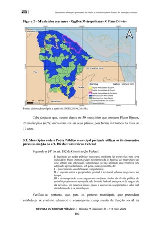 Planejamento urbano para governança das cidades: a situação dos planos diretores dos municípios cearenseses
REVISTA DO SERVIÇO PÚBLICO | Brasília 71 (especial): 84 – 118 Dez. 2020
100
Figura 2 – Municípios cearenses - Regiões Metropolitanas X Plano Diretor
Fonte: elaboração própria a partir de IBGE (2019a, 2019b).
Cabe destacar que, mesmo dentre os 30 municípios que possuem Plano Diretor,
20 municípios (67%) necessitam revisar seus planos, pois foram instituídos há mais de
10 anos.
5.3. Municípios onde o Poder Público municipal pretenda utilizar os instrumentos
previstos no §4o do art. 182 da Constituição Federal
Segundo o §4º do art. 182 da Constituição Federal:
É facultado ao poder público municipal, mediante lei específica para área
incluída no Plano Diretor, exigir, nos termos da lei federal, do proprietário do
solo urbano não edificado, subutilizado ou não utilizado que promova seu
adequado aproveitamento, sob pena, sucessivamente, de:
I - parcelamento ou edificação compulsórios;
II - imposto sobre a propriedade predial e territorial urbana progressivo no
tempo;
III - desapropriação com pagamento mediante títulos da dívida pública de
emissão previamente aprovada pelo Senado Federal, com prazo de resgate de
até dez anos, em parcelas anuais, iguais e sucessivas, assegurados o valor real
da indenização e os juros legais.
Verifica-se, portanto, que, para os gestores municipais, que pretendam
estabelecer o controle urbano e o consequente cumprimento da função social da
 