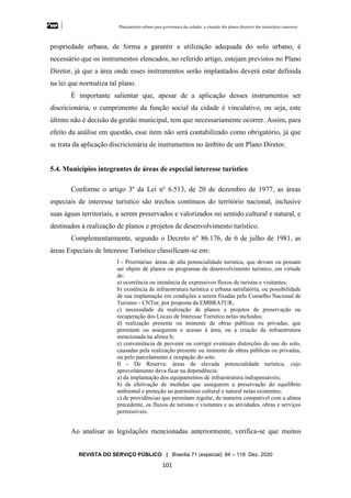 Planejamento urbano para governança das cidades: a situação dos planos diretores dos municípios cearenseses
REVISTA DO SERVIÇO PÚBLICO | Brasília 71 (especial): 84 – 118 Dez. 2020
101
propriedade urbana, de forma a garantir a utilização adequada do solo urbano, é
necessário que os instrumentos elencados, no referido artigo, estejam previstos no Plano
Diretor, já que a área onde esses instrumentos serão implantados deverá estar definida
na lei que normatiza tal plano.
É importante salientar que, apesar de a aplicação desses instrumentos ser
discricionária, o cumprimento da função social da cidade é vinculativo, ou seja, este
último não é decisão da gestão municipal, tem que necessariamente ocorrer. Assim, para
efeito da análise em questão, esse item não será contabilizado como obrigatório, já que
se trata da aplicação discricionária de instrumentos no âmbito de um Plano Diretor.
5.4. Municípios integrantes de áreas de especial interesse turístico
Conforme o artigo 3º da Lei no
6.513, de 20 de dezembro de 1977, as áreas
especiais de interesse turístico são trechos contínuos do território nacional, inclusive
suas águas territoriais, a serem preservados e valorizados no sentido cultural e natural, e
destinados à realização de planos e projetos de desenvolvimento turístico.
Complementarmente, segundo o Decreto no
86.176, de 6 de julho de 1981, as
áreas Especiais de lnteresse Turístico classificam-se em:
I - Prioritárias: áreas de alta potencialidade turística, que devam ou possam
ser objeto de planos ou programas de desenvolvimento turístico, em virtude
de:
a) ocorrência ou iminência de expressivos fluxos de turistas e visitantes;
b) existência de infraestrutura turística e urbana satisfatória, ou possibilidade
de sua implantação em condições a serem fixadas pelo Conselho Nacional de
Turismo - CNTur, por proposta da EMBRATUR;
c) necessidade da realização de planos e projetos de preservação ou
recuperação dos Locais de Interesse Turístico nelas incluídos;
d) realização presente ou iminente de obras públicas ou privadas, que
permitam ou assegurem o acesso à área, ou a criação da infraestrutura
mencionada na alínea b;
e) conveniência de prevenir ou corrigir eventuais distorções do uso do solo,
causadas pela realização presente ou iminente de obras públicas ou privadas,
ou pelo parcelamento e ocupação do solo.
II - De Reserva: áreas de elevada potencialidade turística, cujo
aproveitamento deva ficar na dependência:
a) da implantação dos equipamentos de infraestrutura indispensáveis;
b) da efetivação de medidas que assegurem a preservação do equilíbrio
ambiental e proteção ao patrimônio cultural e natural nelas existentes;
c) de providências que permitam regular, de maneira compatível com a alínea
precedente, os fluxos de turistas e visitantes e as atividades, obras e serviços
permissíveis.
Ao analisar as legislações mencionadas anteriormente, verifica-se que muitos
 