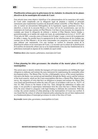 Planejamento urbano para governança das cidades: a situação dos planos diretores dos municípios cearenseses
REVISTA DO SERVIÇO PÚBLICO | Brasília 71 (especial): 84 – 118 Dez. 2020
85
Planificación urbana para la gobernanza de las ciudades: la situación de los planes
directivos de los municipios del estado de Ceará
Este artículo tiene como objetivo identificar si los administradores de los municipios del estado
de Ceará están cumpliendo con la obligación legal de preparar e instituir el principal
instrumento para implementar la política de desarrollo urbano sostenible: el Plan Maestro. Para
ello, se realizó un relevamiento bibliográfico de la legislación vigente, pertinente al tema, e
identificó, a través de la encuesta Munic y los sitios web de los ayuntamientos, que son los
municipios de Ceará que cuentan con Plan Director. Con base en esta encuesta, las categorías de
ciudades que tienen la obligación de elaborar e instituir el Plan Maestro fueron listadas y
georreferenciadas en el ámbito del estado de Ceará, de conformidad con la Ley n° 10.257, del
10 de julio de 2001, conocida como el Estatuto de la Ciudad. Luego, a través de la preparación
de tablas y mapas, fue posible hacer la superposición de las informaciones de las ciudades que
cuentan con un Plan Maestro y de las áreas relacionadas con categorías con vinculación legal
para elaborar este instrumento. Con este traslapo se verificó la situación actual de la
planificación urbana en los municipios de Ceará, y se encontró que la cultura de la planificación
de la política de desarrollo urbano aún no se ha implementado como una fase fundamental de la
gobernanza municipal en algunas de las ciudades de aquel estado.
Palabras clave: plan maestro, gobernanza, municipios de Ceará
Urban planning for cities governance: the situation of the master plans of Ceará
municipalities
This article aims to identify whether the managers of Ceará municipalities are fulfilling the legal
obligation to elaborate and institute the main instrument for implementing the sustainable urban
development policy: The Master Plan. For this, a bibliographic survey of the current legislation,
relevant to the theme, was carried out and identified, through the Munic survey and the websites
of the local councils, which are the Ceará municipalities that have a Master Plan. Based on this
survey, the categories of cities that have an obligation to prepare and institute the Master Plan
were listed and georeferenced within the state of Ceará, in accordance with Law no. 10,257, of
July 10, 2001, known as the Statute of the City. Then, through the elaboration of tables and
maps, it was possible to superimpose information from the cities that have a Master Plan and
from the areas related to categories with legal binding to elaborate this instrument. With this
overlap, the current situation of urban planning in the municipalities of Ceará was verified. It
was found that the culture of urban development policy planning has not yet been implemented
as a fundamental phase of municipal governance in some of the cities of Ceará.
Keywords: master plan, governance, municipalities in Ceará
 