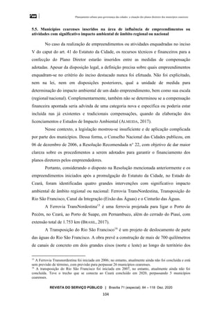 Planejamento urbano para governança das cidades: a situação dos planos diretores dos municípios cearenseses
REVISTA DO SERVIÇO PÚBLICO | Brasília 71 (especial): 84 – 118 Dez. 2020
104
5.5. Municípios cearenses inseridos na área de influência de empreendimentos ou
atividades com significativo impacto ambiental de âmbito regional ou nacional
No caso da realização de empreendimentos ou atividades enquadradas no inciso
V do caput do art. 41 do Estatuto da Cidade, os recursos técnicos e financeiros para a
confecção do Plano Diretor estarão inseridos entre as medidas de compensação
adotadas. Apesar da disposição legal, a definição precisa sobre quais empreendimentos
enquadram-se no critério do inciso destacado nunca foi efetuada. Não foi explicitado,
nem na lei, nem em disposições posteriores, qual a unidade de medida para
determinação do impacto ambiental de um dado empreendimento, bem como sua escala
(regional/nacional). Complementarmente, também não se determinou se a compensação
financeira apontada seria advinda de uma categoria nova e específica ou poderia estar
incluída nas já existentes e tradicionais compensações, quando da elaboração dos
licenciamentos e Estudos de Impacto Ambiental (ALMEIDA, 2017).
Nesse contexto, a legislação mostrou-se insuficiente e de aplicação complicada
por parte dos municípios. Dessa forma, o Conselho Nacional das Cidades publicou, em
06 de dezembro de 2006, a Resolução Recomendada n° 22, com objetivo de dar maior
clareza sobre os procedimentos a serem adotados para garantir o financiamento dos
planos diretores pelos empreendedores.
Portanto, considerando o disposto na Resolução mencionada anteriormente e os
empreendimentos iniciados após a promulgação do Estatuto da Cidade, no Estado do
Ceará, foram identificadas quatro grandes intervenções com significativo impacto
ambiental de âmbito regional ou nacional: Ferrovia TransNordestina, Transposição do
Rio São Francisco, Canal da Integração (Eixão das Águas) e o Cinturão das Águas.
A Ferrovia TransNordestina15
é uma ferrovia projetada para ligar o Porto do
Pecém, no Ceará, ao Porto de Suape, em Pernambuco, além do cerrado do Piauí, com
extensão total de 1.753 km (BRASIL, 2017).
A Transposição do Rio São Francisco16
é um projeto de deslocamento de parte
das águas do Rio São Francisco. A obra prevê a construção de mais de 700 quilômetros
de canais de concreto em dois grandes eixos (norte e leste) ao longo do território dos
15
A Ferrovia Transnordestina foi iniciada em 2006; no entanto, atualmente ainda não foi concluída e está
sem previsão de término, com previsão para perpassar 26 municípios cearenses.
16
A transposição do Rio São Francisco foi iniciada em 2007, no entanto, atualmente ainda não foi
concluída. Teve o trecho que se conecta ao Ceará concluído em 2020, perpassando 5 municípios
cearenses.
 
