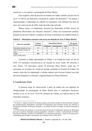 Planejamento urbano para governança das cidades: a situação dos planos diretores dos municípios cearenseses
REVISTA DO SERVIÇO PÚBLICO | Brasília 71 (especial): 84 – 118 Dez. 2020
107
suscetíveis; e, em especial, a promulgação do Plano Diretor.
Essa exigência, além de prevista no Estatuto da Cidade, também está prevista na
Lei no
12.340/10, que determina a formação do cadastro de municípios19
. No entanto, a
regulamentação e implantação do cadastro de municípios, com definição das áreas de
risco, até o início do ano de 2020, ainda não tinha sido realizada.
Mesmo assim, a Confederação Nacional dos Municípios (CNM), através da
plataforma Observatório dos Desastres Naturais20
, efetua um levantamento paralelo,
baseado nos decretos federais e estaduais, de forma a sistematizar tal medida (Tabela 5).
Tabela 5 – Municípios cearenses com áreas em situação de risco X Plano Diretor
Status do município
Total de
municípios
Possui Plano Diretor Não possui
Plano Diretor
Atualizado Desatualizado Total
Decretada situação de risco 115 23 37 60 55
Não decretada situação de
risco
69 14 22 36 69
Total 184 37 59 96 124
Fonte: CNM (2019).
Conforme os dados apresentados na Tabela 5, no Estado do Ceará, no ano de
2019, 115 municípios encontravam-se em situação de riscos, sendo 109 referentes à
seca. Desses 115 municípios, apenas 60 possuíam Plano Diretor, sendo que 37
necessitam ser revisados em virtude do período estipulado no Estatuto da Cidade. No
entanto, como não foi implantando o referido cadastro pelo Governo Federal, esse item
não torna obrigatória a confecção e regulamentação dos Planos Diretores.
6. Considerações Finais
O presente artigo foi desenvolvido a partir da análise das seis hipóteses de
obrigatoriedade de promulgação de Plano Diretor para os municípios brasileiros,
trazidas no art. 41 da Lei no
10.257/01 (Estatuto da Cidade), em especial para os 184
municípios cearenses.
19
No Brasil, o registro oficial de um desastre poderia ocorrer pela emissão de três documentos distintos,
não obrigatoriamente dependentes: Formulário de Informações sobre Desastres (Fipe), que substituiu a
Notificação Preliminar de Desastre (Nopred) e a Avaliação de Danos (Avadan), ou decreto municipal ou
estadual.
20
O Observatório dos Desastres é um portal desenvolvido pela Confederação Nacional de Municípios
para que os gestores municipais possam acompanhar, monitorar e avaliar a implementação da Política
Nacional de Proteção e Defesa Civil (PNPDEC) nos municípios brasileiros, a partir do levantamento e
compartilhamento de dados e informações das realidades locais (CNM, 2019).
 