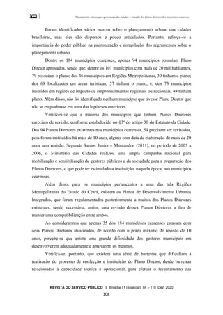 Planejamento urbano para governança das cidades: a situação dos planos diretores dos municípios cearenseses
REVISTA DO SERVIÇO PÚBLICO | Brasília 71 (especial): 84 – 118 Dez. 2020
108
Foram identificados vários marcos sobre o planejamento urbano das cidades
brasileiras, mas eles são dispersos e pouco articulados. Portanto, reforça-se a
importância do poder público na padronização e compilação dos regramentos sobre o
planejamento urbano.
Dentre os 184 municípios cearenses, apenas 94 municípios possuíam Plano
Diretor aprovados, sendo que, dentre os 101 municípios com mais de 20 mil habitantes,
79 possuiam o plano; dos 46 municípios em Regiões Metropolitanas, 30 tinham o plano;
dos 68 localizados em áreas turísticas, 57 tinham o plano; e, dos 73 municípios
inseridos em regiões de impacto de empreendimentos regionais ou nacionais, 49 tinham
plano. Além disso, não foi identificado nenhum município que tivesse Plano Diretor que
não se enquadrasse em uma das hipóteses anteriores.
Verificou-se que a maioria dos municípios que tinham Planos Diretores
careciam de revisão, conforme estabelecido no §3º do artigo 30 do Estatuto da Cidade.
Dos 94 Planos Diretores existentes nos municípios cearenses, 59 precisam ser revisados,
pois foram instituídos há mais de 10 anos, alguns com data de elaboração de mais de 20
anos sem revisão. Segundo Santos Junior e Montandon (2011), no período de 2005 a
2006, o Ministério das Cidades realizou uma ampla campanha nacional para
mobilização e sensibilização de gestores públicos e da sociedade para a preparação dos
Planos Diretores, o que pode ter estimulado a instituição, naquela época, nos municípios
cearenses.
Além disso, para os municípios pertencentes a uma das três Regiões
Metropolitanas do Estado do Ceará, existem os Planos de Desenvolvimento Urbanos
Integrados, que foram regulamentados posteriormente a muitos dos Planos Diretores
existentes, sendo necessária, assim, uma revisão desses Planos Diretores a fim de
manter uma compatibilização entre ambos.
Ao considerarmos que apenas 35 dos 184 municípios cearenses estavam com
seus Planos Diretores atualizados, de acordo com o prazo máximo de revisão de 10
anos, percebe-se que existe uma grande dificuldade dos gestores municipais em
desenvolverem adequadamente e aprovarem os mesmos.
Verifica-se, portanto, que existem uma série de barreiras que dificultam a
realização do processo de confecção e instituição do Plano Diretor, desde barreiras
relacionadas à capacidade técnica e operacional, para efetuar o levantamento das
 