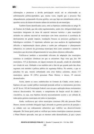 Planejamento urbano para governança das cidades: a situação dos planos diretores dos municípios cearenseses
REVISTA DO SERVIÇO PÚBLICO | Brasília 71 (especial): 84 – 118 Dez. 2020
109
informações e promover a devida participação social; até as relacionadas ao
enfrentamento político-partidário, que, muitas vezes, impede que o processo flua
adequadamente, perpassando diversas gestões, sem que haja um entendimento sobre as
questões acerca do desenvolvimento urbano do território de um município.
Também foram identificados casos, entre as hipóteses estabelecidas no artigo 41
do Estatuto da Cidade, que não estão regulamentados, sendo eles: obrigatoriedade para
municípios integrantes de áreas de especial interesse turístico e para municípios
incluídos no cadastro nacional de municípios com áreas suscetíveis à ocorrência de
deslizamentos de grande impacto, inundações bruscas ou processos geológicos ou
hidrológicos correlatos. É importante salientar que essa ausência de regulamentação
dificulta a implementação desses planos e acaba por enfraquecer o planejamento
urbanístico, no contexto da governança municipal, bem como aumentar o número de
municípios que deveriam obrigatoriamente ter seus planos diretores elaborados.
Verificou-se também a necessidade relevante da adaptação dos municípios
cearenses às condições climáticas em que se encontram. Haja vista que, dos 184
municípios, 115 já decretaram, em algum momento do passado, estado de calamidade
em virtude de seca. Alinhado a isso também está o fato de que grande parte das obras
regionais está atrelada à política pública de segurança hídrica. No entanto, o que se
percebeu foi que, mesmo enfrentando uma crise hídrica constante, desses 115
municípios, apenas 58 (50%) possuíam Plano Diretor, e desses, 35 estavam
desatualizados.
Assim, dentre os casos estabelecidos no Estatuto da Cidade, existe ainda a
hipótese em que o poder público municipal pretenda utilizar os instrumentos previstos
no §4o
do art. 182 da Constituição Federal, caso em que a aplicação desses instrumentos
torna-se discricionária. No entanto, o cumprimento da função social da cidade é
vinculativa, ou seja, essa hipótese deveria necessariamente ocorrer e ser cobrada de
todos pelos gestores municipais em todos os municípios.
Ainda, verificou-se que vários municípios cearenses (90) não possuem Plano
Diretor, mesmo existindo obrigação legal, deixando os gestores passíveis de punição e
as cidades sem um ordenamento urbanístico que viabilize seu desenvolvimento
adequado. De forma geral, pode-se verificar que muitos municípios cearenses possuem
o Plano Diretor aprovado, mas que os mesmos estão desatualizados, já que o prazo
 