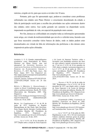 Planejamento urbano para governança das cidades: a situação dos planos diretores dos municípios cearenseses
REVISTA DO SERVIÇO PÚBLICO | Brasília 71 (especial): 84 – 118 Dez. 2020
110
máximo, exigido em lei, para que ocorra a revisão é de 10 anos.
Portanto, pelo que foi apresentado aqui, podem-se considerar como problemas
enfrentados nas cidades sem Plano Diretor: o crescimento desordenado da cidade; a
falta de participação social para a escolha das prioridades nas ações estruturais dentro
das cidades; entre outros. Isso acaba gerando um aumento na disparidade social,
impactando na qualidade de vida, em especial da população mais carente.
Por fim, destaca-se a dificuldade em compilar todas as informações apresentadas
neste artigo, em virtude da multisetorialidade que envolve o referido tema, fazendo com
que fosse necessário consultar vários bancos de dados, onde os dados podem estar
desatualizados em virtude da falta de informações das prefeituras e dos demais entes
responsáveis pelas ações efetuadas.
Referências
ALMEIDA, L. F. G. Grandes empreendimentos
econômicos como financiadores de Planos
Diretores em Minas Gerais: uma real
alternativa? In: ENCONTRO NACIONAL DA
ASSOCIAÇÃO NACIONAL DE PÓS-GRADUAÇÃO E
PESQUISA EM PLANEJAMENTO URBANO E
REGIONAL, 17., 2017, São Paulo. Anais... São
Paulo: Anpur, 2017. 21p. Disponível em:
http://anpur.org.br/xviienanpur/principal/publica
coes/XVII.ENANPUR_
Anais/ST_Sessoes_Tematicas/ST%202/ST%20
2.2/ST%202.2-04.pdf. Acesso em: 26 mar.
2020.
BITOUN, J.; MIRANDA, L. Desenvolvimento e
cidades no Brasil. Contribuições para o debate
sobre as políticas territoriais. Recife, PE: FASE:
Observatório das Metrópoles, 2009. 194p.
Disponível em:
https://www.fundaj.gov.br/images/stories/cieg/a
rtigos/livrodesenvole cidadesnobrasil.pdf.
Acesso em: 10 set. 2020.
BRASIL. Lei Complementar nº 14, de 08 de
junho de 1973. Estabelece as Regiões
Metropolitanas de São Paulo, Belo Horizonte,
Porto Alegre, Recife, Salvador, Curitiba, Belém
e Fortaleza. Brasília, DF: Presidência da
República, 1973. Disponível em:
http://www.planalto.gov.br/ccivil_03/leis/lcp/Lc
p14.htm. Acesso em: 26 dez. 2019.
______. Lei nº 6.513, de 20 de dezembro de
1977. Dispõe sobre a criação de Áreas Especiais
e de Locais de Interesse Turístico; sobre o
Inventário com finalidades turísticas dos bens
de valor cultural e natural; acrescenta inciso ao
art. 2º da Lei nº 4.132, de 10 de setembro de
1962; altera a redação e acrescenta dispositivo à
Lei nº 4.717, de 29 de junho de 1965; e dá
outras providências. Brasília, DF: Presidência
da República, 1977. Disponível em:
http://www.planalto.gov.br/
ccivil_03/leis/l6513.htm. Acesso em: 26 dez.
2019.
______. Decreto nº 86.176, de 06 de julho de
1981. Regulamenta a Lei nº 6.513, de 20 de
dezembro de 1977, que dispõe sobre a criação
de Áreas Especiais e de Locais de Interesse
Turístico e dá outras providências. Brasília, DF:
Presidência da República, 1981. Disponível em:
http://www.planalto.gov.br/ccivil_03/decreto/
D86176.htm. Acesso em: 26 dez. 2019.
______. [Constituição (1988)]. Constituição da
República Federativa do Brasil de 1988.
Brasília, DF: Presidência da República, [2019].
Disponível em:
http://www.planalto.gov.br/ccivil_03/Constituic
ao/Constituiçao.htm. Acesso em: 1 jun. 2020.
______. Lei nº 10.257, de 10 de julho de 2001.
Regulamenta os arts. 182 e 183 da Constituição
Federal, estabelece diretrizes gerais da política
urbana e dá outras providências. Brasília, DF:
Presidência da República, 2001. Disponível em:
http://www.planalto.gov.br/ccivil_03/leis/
 