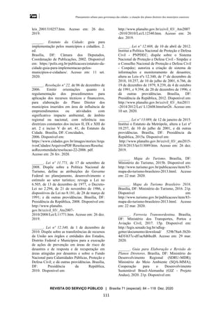 Planejamento urbano para governança das cidades: a situação dos planos diretores dos municípios cearenseses
REVISTA DO SERVIÇO PÚBLICO | Brasília 71 (especial): 84 – 118 Dez. 2020
111
leis_2001/l10257.htm. Acesso em: 26 dez.
2019.
______. Estatuto da Cidade: guia para
implementação pelos municípios e cidadãos. 2.
ed.
Brasília, DF: Câmara dos Deputados,
Coordenação de Publicações, 2002. Disponível
em: https://polis.org.br/publicacoes/estatuto-da-
cidade-guia-para-implementacao-pelos-
municipios-e-cidadaos/. Acesso em: 11 set.
2020.
______. Resolução nº 22, de 06 de dezembro de
2006. Emitir orientações quanto à
regulamentação dos procedimentos para
aplicação dos recursos técnicos e financeiros,
para elaboração do Plano Diretor dos
municípios inseridos em área de influência de
empreendimentos ou atividades com
significativo impacto ambiental, de âmbito
regional ou nacional, com referência nas
diretrizes constantes dos incisos II, IX e XIII do
art. 2 e inciso V do art. 41, do Estatuto da
Cidade. Brasília, DF: Concidades,
2006. Disponível em:
https://www.cidades.gov.br/images/stories/Arqu
ivosCidades/ArquivosPDF/Resolucoes/Resoluc
aoRecomendada/resolucao-22-2006. pdf.
Acesso em: 26 fev. 2020.
______. Lei nº 11.771, de 17 de setembro de
2008. Dispõe sobre a Política Nacional de
Turismo, define as atribuições do Governo
Federal no planejamento, desenvolvimento e
estímulo ao setor turístico; revoga a Lei no
6.505, de 13 de dezembro de 1977, o Decreto-
Lei no 2.294, de 21 de novembro de 1986, e
dispositivos da Lei no 8.181, de 28 de março de
1991; e dá outras providências. Brasília, DF:
Presidência da República, 2008. Disponível em:
http://www.planalto.
gov.br/ccivil_03/_Ato2007-
2010/2008/Lei/L11771.htm. Acesso em: 26 dez.
2019.
______. Lei nº 12.340, de 1 de dezembro de
2010. Dispõe sobre as transferências de recursos
da União aos órgãos e entidades dos Estados,
Distrito Federal e Municípios para a execução
de ações de prevenção em áreas de risco de
desastres e de resposta e de recuperação em
áreas atingidas por desastres e sobre o Fundo
Nacional para Calamidades Públicas, Proteção e
Defesa Civil; e dá outras providências. Brasília,
DF: Presidência da República,
2010. Disponível em:
http://www.planalto.gov.br/ccivil_03/_Ato2007
-2010/2010/Lei/L12340.htm. Acesso em: 26
dez. 2019.
______. Lei nº 12.608, de 10 de abril de 2012.
Institui a Política Nacional de Proteção e Defesa
Civil - PNPDEC; dispõe sobre o Sistema
Nacional de Proteção e Defesa Civil - Sinpdec e
o Conselho Nacional de Proteção e Defesa Civil
- Conpdec; autoriza a criação de sistema de
informações e monitoramento de desastres;
altera as Leis nºs 12.340, de 1º de dezembro de
2010, 10.257, de 10 de julho de 2001, 6.766, de
19 de dezembro de 1979, 8.239, de 4 de outubro
de 1991, e 9.394, de 20 de dezembro de 1996; e
dá outras providências. Brasília, DF:
Presidência da República, 2012. Disponível em:
http://www.planalto.gov.br/ccivil_03/_Ato2011
-2014/2012/Lei/ L12608.htm#art26. Acesso em:
10 set. 2020.
______. Lei nº 13.089, de 12 de janeiro de 2015.
Institui o Estatuto da Metrópole, altera a Lei nº
10.257, de 10 de julho de 2001, e dá outras
providências. Brasília, DF: Presidência da
República, 2015a. Disponível em:
http://www.planalto.gov.br/ccivil_03/_ato2015-
2018/2015/lei/l13089.htm. Acesso em: 26 dez.
2019.
______. Mapa do Turismo. Brasília, DF:
Ministério do Turismo, 2015b. Disponível em:
http://www.turismo.gov.br/publicacoes/item/83-
mapa-do-turismo-brasileiro-2013.html. Acesso
em: 22 mar. 2020.
______. Mapa do Turismo Brasileiro 2016.
Brasília, DF: Ministério do Turismo, 2016. 21p.
Disponível em:
http://www.turismo.gov.br/publicacoes/item/83-
mapa-do-turismo-brasileiro-2013.html. Acesso
em: 22 mar. 2020.
______. Ferrovia Transnordestina. Brasília,
DF: Ministério dos Transportes, Portos e
Aviação Civil, 2017. 15p. Disponível em:
http://legis.senado.leg.br/sdleg-
getter/documento/download/ 529b78a4-3b20-
4d3f-b37c-df1ac8d6bcd8. Acesso em: 29 mar.
2020.
______. Guia para Elaboração e Revisão de
Planos Diretores. Brasília, DF: Ministério do
Desenvolvimento Regional (SDRU-MDR);
Ministério do Meio Ambiente (SQA-MMA);
Cooperação para o Desenvolvimento
Sustentável Brasil-Alemanha (GIZ - Projeto
Andus), 2020. 21p. Disponível em:
 