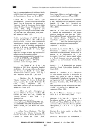 Planejamento urbano para governança das cidades: a situação dos planos diretores dos municípios cearenseses
REVISTA DO SERVIÇO PÚBLICO | Brasília 71 (especial): 84 – 118 Dez. 2020
112
http://www.capacidades.gov.br/biblioteca/detalh
ar/id/368/titulo/guia-para-elaboracao-e-revisao-
de-planos-diretores. Acesso em: 12 set. 2020.
CALDAS, M. F. Política urbana, ação
governamental e a utopia da reforma urbana no
Brasil. Tese de Doutorado em Arquitetura e
Uranismo. Escola de Arquitetura. Universidade
Federal de Minas Gerais. Belo Horizonte, MG:
UFMG, 2015. 271p. Disponível em:
https://repositorio.ufmg.br/bitstream/1843/MM
MD-A86J5X/1/tese_maria_caldas_vers_ofinal.
pdf. Acesso em: 14 set. 2020.
CEARÁ. Lei Estadual nº 13.875, de 07 de
fevereiro de 2007. Dispõe sobre o Modelo de
Gestão do Poder Executivo, altera a estrutura da
Administração Estadual, promove a extinção e
criação de cargos de direção e assessoramento
superior, e dá outras providências. Fortaleza,
CE: Governo do Estado do Ceará, 2007.
Disponível em:
https://belt.al.ce.gov.br/index.php/legislacao-do-
ceara/organizacao-tematica/trabalho-
administracao-e-servico-publico/item/4932-lei-
n-13-875-de-07-02-07-d-o-de-07-02-07-
oriundo-do-projeto-de-lei-n-6-877-07-1-
executivo. Acesso em: 17 jan. 2020.
______. Lei Estadual nº 14.558, de 21 de
dezembro de 2009. Cria o Conselho Estadual
das Cidades e dá outras providências. Fortaleza,
CE: Governo do Estado do Ceará, 2009.
Disponível em: belt.al.ce.gov.br › index.php ›
item › download. Acesso em: 17 jan. 2020.
______. Histórico. Site da Secretaria das
Cidades. Fortaleza, CE: Governo do Estado do
Ceará, Secretaria das Cidades do Estado Do
Ceará, [2016]. Disponível em: <
https://www.cidades.ce.gov.br/a-secretaria-2/>.
Acesso em: 17 mar. 2020.
______. Plano de Ações Estratégicas de
Recursos Hídricos do Ceará. Fortaleza, CE:
Governo do Estado do Ceará, Secretaria de
Recursos Hídricos – SRH, 2018. 171 p.
Disponível em:
https://www.srh.ce.gov.br/wp-
content/uploads/sites/90/2018/07/PLANO-DE-
ACOES-ESTRATEGICAS-DE-RECURSOS-
HIDRI COS-CE_2018.pdf. Acesso em: 10 abr.
2020.
______. Plano Diretor Municipal - PDM. Site
da Secretaria das Cidades. Fortaleza, CE:
Governo do Estado do Ceará, Secretaria das
Cidades do Estado Do Ceará, [2019].
Disponível em:
https://www.cidades.ce.gov.br/plano-diretor-
municipal-pdm/. Acesso em: 17 mar. 2020.
CONFEDERAÇÃO NACIONAL DOS MUNICÍPIOS
(CNM). Observatório dos Desastres Naturais.
Brasília, DF: CNM, 2019. Disponível em:
http://www.desastres.cnm.org.br/. Acesso em:
15 fev. 2020.
DIAS, M. I. S. Gestão urbana: entraves, desafios
e avanços na implementação dos planos
diretores: estudo de caso Barra do Piraí-RJ.
Dissertação de Mestrado em Urbanismo. Centro
de Ciências Exatas, Ambientais e de
Tecnologia. Campinas, SP, 2011. Disponível
em: http://tede.bibliotecadigital.puc-
campinas.edu.br:8080/jspui/handle/tede/93.
Acesso em 11 set. 2020.
FAVARÃO, C. B.; COSTA, M. A. – Cap 3.
Governança e políticas nacionais urbanas:
capacidade e desenvolvimento institucional. In:
COSTA, M. A.; MAGALHÃES, M. T. Q.;
FAVARÃO, C. B. (Orgs.). A nova agenda urbana
e o Brasil: insumos para sua construção e
desafios a sua implementação. Brasília: Ipea,
2018.
FONSECA, J. J. S. Metodologia da pesquisa
científica. Ceará: Universidade Estadual do
Ceará, 2002.
FREITAS, A. L.; BARBOSA, K. C. S. O impacto
do Plano Diretor Municipal na mobilidade da
cidade: um estudo de caso na cidade de
Goianésia/GO. Trabalho de Conclusão de Curso
de Engenharia Civil. Faculdade Evangélica de
Goianésia. Goianésia: GO, 2019. Disponível
em:
http://repositorio.aee.edu.br/bitstream/aee/1682/
1/2019_1_ANA%20LUISA_KELLEN.pdf.
Acesso em: 13 set. 2020.
GIL, A. C. Métodos e técnicas de pesquisa
social. 5. ed. São Paulo: Atlas, 1999.
GOULART, J. O.; TERCI, E. T.; OTERO, E. V.
Participação política e gestão urbana sob o
Estatuto da Cidade. URBE. Revista Brasileira
de Gestão Urbana (Brazilian Journal of Urban
Management), v. 7, n. 1, p. 122-135, jan./abr.
2015.
HARVEY, D. A justiça social e a cidade. São
Paulo: Hucitec, 1980.
INSTITUTO BRASILEIRO DE GEOGRAFIA E
 