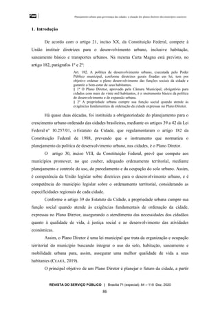 Planejamento urbano para governança das cidades: a situação dos planos diretores dos municípios cearenseses
REVISTA DO SERVIÇO PÚBLICO | Brasília 71 (especial): 84 – 118 Dez. 2020
86
1. Introdução
De acordo com o artigo 21, inciso XX, da Constituição Federal, compete à
União instituir diretrizes para o desenvolvimento urbano, inclusive habitação,
saneamento básico e transportes urbanos. Na mesma Carta Magna está previsto, no
artigo 182, parágrafos 1º e 2º:
Art. 182. A política de desenvolvimento urbano, executada pelo Poder
Público municipal, conforme diretrizes gerais fixadas em lei, tem por
objetivo ordenar o pleno desenvolvimento das funções sociais da cidade e
garantir o bem-estar de seus habitantes.
§ 1º O Plano Diretor, aprovado pela Câmara Municipal, obrigatório para
cidades com mais de vinte mil habitantes, é o instrumento básico da política
de desenvolvimento e de expansão urbana.
§ 2º A propriedade urbana cumpre sua função social quando atende às
exigências fundamentais de ordenação da cidade expressas no Plano Diretor.
Há quase duas décadas, foi instituída a obrigatoriedade do planejamento para o
crescimento urbano ordenado das cidades brasileiras, mediante os artigos 39 a 42 da Lei
Federal no
10.257/01, o Estatuto da Cidade, que regulamentaram o artigo 182 da
Constituição Federal de 1988, prevendo que o instrumento que normatiza o
planejamento da política de desenvolvimento urbano, nas cidades, é o Plano Diretor.
O artigo 30, inciso VIII, da Constituição Federal, prevê que compete aos
municípios promover, no que couber, adequado ordenamento territorial, mediante
planejamento e controle do uso, do parcelamento e da ocupação do solo urbano. Assim,
é competência da União legislar sobre diretrizes para o desenvolvimento urbano, e é
competência do município legislar sobre o ordenamento territorial, considerando as
especificidades regionais de cada cidade.
Conforme o artigo 39 do Estatuto da Cidade, a propriedade urbana cumpre sua
função social quando atende às exigências fundamentais de ordenação da cidade,
expressas no Plano Diretor, assegurando o atendimento das necessidades dos cidadãos
quanto à qualidade de vida, à justiça social e ao desenvolvimento das atividades
econômicas.
Assim, o Plano Diretor é uma lei municipal que trata da organização e ocupação
territorial do município buscando integrar o uso do solo, habitação, saneamento e
mobilidade urbana para, assim, assegurar uma melhor qualidade de vida a seus
habitantes (CEARÁ, 2019).
O principal objetivo de um Plano Diretor é planejar o futuro da cidade, a partir
 