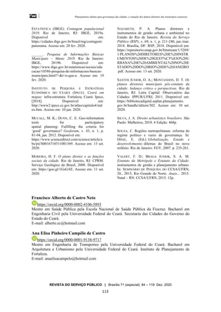 Planejamento urbano para governança das cidades: a situação dos planos diretores dos municípios cearenseses
REVISTA DO SERVIÇO PÚBLICO | Brasília 71 (especial): 84 – 118 Dez. 2020
113
ESTATÍSTICA (IBGE). Contagem populacional
2019. Rio de Janeiro, RJ: IBGE, 2019a.
Disponível em:
https://cidades.ibge.gov.br/brasil/mg/contagem/
panorama. Acesso em: 20 fev. 2020.
______. Pesquisa de Informações Básicas
Municipais – Munic 2018. Rio de Janeiro:
IBGE, 2019b. Disponível em:
https://www.ibge.gov.br/estatisticas/sociais/edu
cacao/10586-pesquisa-de-informacoes-basicas-
municipais.html?=&t=o-que-e. Acesso em: 19
fev. 2020.
INSTITUTO DE PESQUISA E ESTRATÉGIA
ECONÔMICA DO CEARÁ (IPECE). Ceará em
mapas: infra-estrutura. Fortaleza, Ceará: Ipece,
[2018]. Disponível em:
http://www2.ipece.ce.gov.br/atlas/capitulo4/ind
ex.htm. Acesso em: 10 jan. 2020.
MCCALL, M. K.; DUNN, C. E. Geo-information
tools for participatory
spatial planning: Fulfilling the criteria for
‘good’ governance? Geoforum, v. 43, n. 1, p.
81-94, jan. 2012. Disponível em:
https://www.sciencedirect.com/science/article/a
bs/pii/S0016718511001369. Acesso em: 13 set.
2020.
MOREIRA, H. F. O plano diretor e as funções
sociais da cidade. Rio de Janeiro, RJ: CPRM.
Serviço Geológico do Brasil, 2008. Disponível
em: https://goo.gl/1GsGAE. Acesso em: 11 set.
2020.
NAZARETH, P. A. Planos diretores e
instrumentos de gestão urbana e ambiental no
Estado do Rio de Janeiro. Revista do Serviço
Público (RSP), v. 69, n. 1, p. 211-240, jan./mar.
2018. Brasília, DF: RSP, 2018. Disponível em:
https://repositorio.enap.gov.br/bitstream/1/3269/
1/PLANOS%20DIRETORES%20E%20INSTR
UMENTOS%20DE%20GEST%C3%83O%20U
RBANA%20E%20AMBIENTAL%20NO%20E
STADO%20DO%20RIO%20DE%20JANEIRO
.pdf. Acesso em: 13 set. 2020.
SANTOS JUNIOR, O. A.; MONTANDON, D. T. Os
planos diretores municípais pós-estatuto da
cidade: balanço crítico e perspectivas. Rio de
Janeiro, RJ: Letra Capital: Observatório das
Cidades: IPPUR/UFRJ, 2011. Disponível em:
https://bibliotecadigital.seplan.planejamento.
gov.br/handle/iditem/302. Acesso em: 10 set.
2020.
SILVA, J. A. Direito urbanístico brasileiro. São
Paulo: Malheiros, 2010. 6 Edição. 468p.
SOUZA, C. Regiões metropolitanas: reforma do
regime político e vazio de governança. In:
DINIZ, E. (Ed.). Globalização, Estado e
desenvolvimento: dilemas do Brasil no novo
milênio. Rio de Janeiro: FGV, 2007. p. 235-261.
VALERY, F. D.; BRAGA JUNIOR, S. A. M.
Estatuto da Metrópole e Estatuto da Cidade:
instrumentos de gestão e planejamento urbano.
In: SEMINÁRIO DE PESQUISA DO CCSA/UFRN,
20., 2015, Rio Grande do Norte. Anais... 2015.
Natal – RN: CCSA/UFRN, 2015. 12p.
Francisco Alberto de Castro Neto
https://orcid.org/0000-0002-4106-5893
Mestre em Saúde Pública pela Escola Nacional de Saúde Pública da Fiocruz. Bacharel em
Engenharia Civil pela Universidade Federal do Ceará. Secretaria das Cidades do Governo do
Estado do Ceará.
E-mail: alberto.ec@hotmail.com
Ana Elisa Pinheiro Campêlo de Castro
https://orcid.org/0000-0001-9138-9717
Mestre em Engenharia de Transportes pela Universidade Federal do Ceará. Bacharel em
Arquitetura e Urbanismo pela Universidade Federal do Ceará. Instituto de Planejamento de
Fortaleza.
E-mail: anaelisacampelo@hotmail.com
 