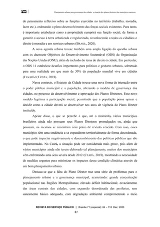 Planejamento urbano para governança das cidades: a situação dos planos diretores dos municípios cearenseses
REVISTA DO SERVIÇO PÚBLICO | Brasília 71 (especial): 84 – 118 Dez. 2020
87
do pensamento reflexivo sobre as funções exercidas no território (trabalho, moradia,
lazer etc.), ordenando o pleno desenvolvimento das forças sociais existentes. Para tanto,
é importante estabelecer como a propriedade cumprirá sua função social, de forma a
garantir o acesso à terra urbanizada e regularizada, reconhecendo a todos os cidadãos o
direito à moradia e aos serviços urbanos (BRASIL, 2020).
A nova agenda urbana trouxe também uma ampla ligação da questão urbana
com os dezessete Objetivos do Desenvolvimento Sustentável (ODS) da Organização
das Nações Unidas (ONU), além da inclusão do tema do direito à cidade. Em particular,
o ODS 11 estabelece desafios importantes para políticos e gestores urbanos, sobretudo
para uma realidade em que mais de 50% da população mundial vive em cidades
(FAVARÃO; COSTA, 2018).
Nesse contexto, o Estatuto da Cidade trouxe uma nova forma de interação entre
o poder público municipal e a população, alterando o modelo de governança das
cidades, no processo de desenvolvimento e aprovação dos Planos Diretores. Esse novo
modelo legitima a participação social, permitindo que a população possa opinar e
decidir como a cidade deverá se desenvolver nos anos de vigência do Plano Diretor
instituído.
Apesar disso, o que se percebe é que, até o momento, vários municípios
brasileiros ainda não possuem seus Planos Diretores promulgados ou, ainda que
possuam, os mesmos se encontram com prazo de revisão vencido. Com isso, esses
municípios têm uma tendência a se expandirem territorialmente de forma desordenada,
o que pode impactar negativamente o desenvolvimento das políticas públicas que são
implementadas. No Ceará, a situação pode ser considerada mais grave, pois além de
vários municípios ainda não terem elaborado tal planejamento, muitos dos municípios
vêm enfrentando uma seca severa desde 2012 (CEARÁ, 2018), mostrando a necessidade
de medidas urgentes para minimizar os impactos dessa condição climática através de
um bom planejamento urbano.
Destaca-se que a falta do Plano Diretor traz uma série de problemas para o
planejamento urbano e a governança municipal, acarretando: grande concentração
populacional nas Regiões Metropolitanas; elevado déficit habitacional; esvaziamento
das áreas centrais das cidades, com expansão desordenada das periferias, sem
saneamento básico adequado, com degradação ambiental comprometendo o meio
 