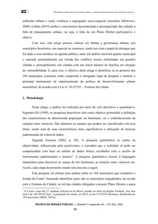 Planejamento urbano para governança das cidades: a situação dos planos diretores dos municípios cearenseses
REVISTA DO SERVIÇO PÚBLICO | Brasília 71 (especial): 84 – 118 Dez. 2020
88
ambiente urbano e rural, violência e segregação sócio-espacial crescentes (MOREIRA,
2008). Caldas (2015) atribui o crescimento descontrolado e desorganizado das cidades à
falta de planejamento urbano, ou seja, à falta de um Plano Diretor participativo e
efetivo.
Com isso, este artigo procura colocar em debate a governança urbana, nos
municípios brasileiros, em especial os cearenses, tendo em vista o papel de destaque que
foi dado a essa temática na agenda pública, tanto em âmbito nacional quanto municipal
e regional, principalmente em virtude dos conflitos sociais enfrentados nas grandes
cidades e, principalmente, nas cidades com um maior número de famílias em situação
de vulnerabilidade. E, para isso, o objetivo deste artigo é identificar se os gestores dos
184 municípios cearenses estão cumprindo a obrigação legal de preparar e instituir o
principal instrumento de implementação da política de desenvolvimento urbano
sustentável, de acordo com a Lei no
10.257/01 – Estatuto da Cidade.
2. Metodologia
Neste artigo, a análise foi realizada por meio do viés descritivo e quantitativo.
Segundo Gil (1999), as pesquisas descritivas têm como objetivo primordial a definição
das características de determinada população ou fenômeno, ou o estabelecimento de
relações entre variáveis. São inúmeros os estudos que podem ser classificados sob esse
título, sendo uma de suas características mais significativas a utilização de técnicas
padronizadas de coleta de dados.
Segundo Fonseca (2002, p. 20), “a pesquisa quantitativa se centra na
objetividade, influenciada pelo positivismo, e considera que a realidade só pode ser
compreendida com base na análise de dados brutos, recolhidos com o auxílio de
instrumentos padronizados e neutros”. A pesquisa quantitativa recorre à linguagem
matemática para descrever as causas de um fenômeno, as relações entre variáveis etc.
Assim, cada etapa do presente estudo será descrita a seguir.
Esta pesquisa irá efetuar uma análise sobre os 184 municípios que compõem o
Estado do Ceará1
, buscando identificar quais são os municípios enquadrados, de acordo
com o Estatuto da Cidade, no rol das cidades obrigadas a possuir Plano Diretor e quais
1
O Ceará é uma das 27 unidades federativas do Brasil, situado no norte da Região Nordeste. Sua área
total é de 148 920,472 km². A população do estado, em 2019, era de 9.132.078 habitantes, distribuída por
184 municípios (IBGE, 2019a).
 