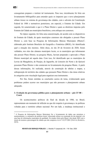 Planejamento urbano para governança das cidades: a situação dos planos diretores dos municípios cearenseses
REVISTA DO SERVIÇO PÚBLICO | Brasília 71 (especial): 84 – 118 Dez. 2020
89
conseguiram preparar e instituir tal instrumento. Para isso, inicialmente foi feito um
levantamento bibliográfico para entender quais os impactos que o novo planejamento
urbano trouxe no sistema de governança das cidades, com o advento da Constituição
Federal de 1988 e normativos posteriores, em especial, o Estatuto da Cidade. Em
seguida, foi caracterizado o que é o Plano Diretor e quais as diretrizes impostas pelo
Estatuto da Cidade aos municípios brasileiros, com enfoque nos cearenses.
No tópico seguinte, foi feita uma caracterização, de acordo com os dispositivos
do Estatuto da Cidade, de quais municípios cearenses são obrigados a possuir Plano
Diretor e, com base na Pesquisa de Informações Básicas Municipais (Munic)2
,
elaborada pelo Instituto Brasileiro de Geografia e Estatística (IBGE), foi identificada
qual a situação dos mesmos. Além disso, no dia 20 de fevereiro de 2020, foram
validados, nos sites das câmaras municipais locais, se os municípios que informaram
não possuir Plano Diretor, na pesquisa Munic, haviam preparado e aprovado o Plano
Diretor municipal até aquela data. Com isso, foi identificado que os municípios de
Lavras da Mangabeira, de Pacajus, de Jaguaribe, de Limoeiro do Norte e de Quixeré
possuíam Plano Diretor e não constavam no levantamento da pesquisa Munic. A partir
dessas informações, foi realizada, através da construção de tabelas e mapas, a
sobreposição do território das cidades que possuem Plano Diretor e das áreas relativas
às categorias com vinculação legal para organizar esse instrumento.
Por fim, foram emitidas as conclusões acerca do tema, evidenciando quais
problemas podem ocorrer nos municípios que não possuem o planejamento urbano
adequado.
3. Evolução da governança pública para o planejamento urbano – pós CF 88 –
Ceará
Os acontecimentos políticos do final da década de 1980, no Brasil,
representaram um momento de inflexão no que diz respeito à governança e às políticas
voltadas para o território urbano nacional. Por um lado, a mudança institucional e
2
A Pesquisa de Informações Básicas Municipais faz o levantamento de dados que permitem o
monitoramento e a estimativa de políticas locais, oferecendo reforço na construção de um material e de
uma base de informações municipais de qualidade. Os estudos feitos pela Munic vêm desde 2005 com o
intuito de mostrar a porcentagem de cidades que não cumprem a Lei nº 10.257/2001 (FREITAS; BARBOSA,
2019).
 