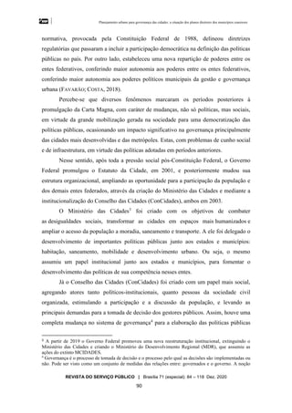 Planejamento urbano para governança das cidades: a situação dos planos diretores dos municípios cearenseses
REVISTA DO SERVIÇO PÚBLICO | Brasília 71 (especial): 84 – 118 Dez. 2020
90
normativa, provocada pela Constituição Federal de 1988, delineou diretrizes
regulatórias que passaram a incluir a participação democrática na definição das políticas
públicas no país. Por outro lado, estabeleceu uma nova repartição de poderes entre os
entes federativos, conferindo maior autonomia aos poderes entre os entes federativos,
conferindo maior autonomia aos poderes políticos municipais da gestão e governança
urbana (FAVARÃO; COSTA, 2018).
Percebe-se que diversos fenômenos marcaram os períodos posteriores à
promulgação da Carta Magna, com caráter de mudanças, não só políticas, mas sociais,
em virtude da grande mobilização gerada na sociedade para uma democratização das
políticas públicas, ocasionando um impacto significativo na governança principalmente
das cidades mais desenvolvidas e das metrópoles. Estas, com problemas de cunho social
e de infraestrutura, em virtude das políticas adotadas em períodos anteriores.
Nesse sentido, após toda a pressão social pós-Constituição Federal, o Governo
Federal promulgou o Estatuto da Cidade, em 2001, e posteriormente mudou sua
estrutura organizacional, ampliando as oportunidade para a participação da população e
dos demais entes federados, através da criação do Ministério das Cidades e mediante a
institucionalização do Conselho das Cidades (ConCidades), ambos em 2003.
O Ministério das Cidades3
foi criado com os objetivos de combater
as desigualdades sociais, transformar as cidades em espaços mais humanizados e
ampliar o acesso da população a moradia, saneamento e transporte. A ele foi delegado o
desenvolvimento de importantes políticas públicas junto aos estados e municípios:
habitação, saneamento, mobilidade e desenvolvimento urbano. Ou seja, o mesmo
assumiu um papel institucional junto aos estados e municípios, para fomentar o
desenvolvimento das políticas de sua competência nesses entes.
Já o Conselho das Cidades (ConCidades) foi criado com um papel mais social,
agregando atores tanto políticos-institucionais, quanto pessoas da sociedade civil
organizada, estimulando a participação e a discussão da população, e levando as
principais demandas para a tomada de decisão dos gestores públicos. Assim, houve uma
completa mudança no sistema de governança4
para a elaboração das políticas públicas
3 A partir de 2019 o Governo Federal promoveu uma nova reestruturação institucional, extinguindo o
Ministério das Cidades e criando o Ministério do Desenvolvimento Regional (MDR), que assumiu as
ações do extinto MCIDADES.
4
Governança é o processo de tomada de decisão e o processo pelo qual as decisões são implementadas ou
não. Pode ser visto como um conjunto de medidas das relações entre: governados e o governo. A noção
 