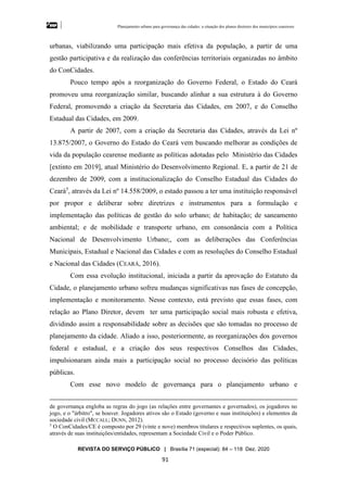 Planejamento urbano para governança das cidades: a situação dos planos diretores dos municípios cearenseses
REVISTA DO SERVIÇO PÚBLICO | Brasília 71 (especial): 84 – 118 Dez. 2020
91
urbanas, viabilizando uma participação mais efetiva da população, a partir de uma
gestão participativa e da realização das conferências territoriais organizadas no âmbito
do ConCidades.
Pouco tempo após a reorganização do Governo Federal, o Estado do Ceará
promoveu uma reorganização similar, buscando alinhar a sua estrutura à do Governo
Federal, promovendo a criação da Secretaria das Cidades, em 2007, e do Conselho
Estadual das Cidades, em 2009.
A partir de 2007, com a criação da Secretaria das Cidades, através da Lei nº
13.875/2007, o Governo do Estado do Ceará vem buscando melhorar as condições de
vida da população cearense mediante as políticas adotadas pelo Ministério das Cidades
[extinto em 2019], atual Ministério do Desenvolvimento Regional. E, a partir de 21 de
dezembro de 2009, com a institucionalização do Conselho Estadual das Cidades do
Ceará5
, através da Lei nº 14.558/2009, o estado passou a ter uma instituição responsável
por propor e deliberar sobre diretrizes e instrumentos para a formulação e
implementação das políticas de gestão do solo urbano; de habitação; de saneamento
ambiental; e de mobilidade e transporte urbano, em consonância com a Política
Nacional de Desenvolvimento Urbano;, com as deliberações das Conferências
Municipais, Estadual e Nacional das Cidades e com as resoluções do Conselho Estadual
e Nacional das Cidades (CEARÁ, 2016).
Com essa evolução institucional, iniciada a partir da aprovação do Estatuto da
Cidade, o planejamento urbano sofreu mudanças significativas nas fases de concepção,
implementação e monitoramento. Nesse contexto, está previsto que essas fases, com
relação ao Plano Diretor, devem ter uma participação social mais robusta e efetiva,
dividindo assim a responsabilidade sobre as decisões que são tomadas no processo de
planejamento da cidade. Aliado a isso, posteriormente, as reorganizações dos governos
federal e estadual, e a criação dos seus respectivos Conselhos das Cidades,
impulsionaram ainda mais a participação social no processo decisório das políticas
públicas.
Com esse novo modelo de governança para o planejamento urbano e
de governança engloba as regras do jogo (as relações entre governantes e governados), os jogadores no
jogo, e o "árbitro", se houver. Jogadores ativos são o Estado (governo e suas instituições) e elementos da
sociedade civil (MCCALL; DUNN, 2012).
5
O ConCidades/CE é composto por 29 (vinte e nove) membros titulares e respectivos suplentes, os quais,
através de suas instituições/entidades, representam a Sociedade Civil e o Poder Público.
 