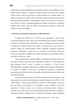 Planejamento urbano para governança das cidades: a situação dos planos diretores dos municípios cearenseses
REVISTA DO SERVIÇO PÚBLICO | Brasília 71 (especial): 84 – 118 Dez. 2020
92
considerando a grande dificuldade dos municípios cearenses em promulgarem os seus
próprios planos diretores, o governo do estado, através da Secretaria das Cidades,
realizou diversas ações para fomentar o desenvolvimento dos referidos planos. No
entanto, mesmo com esse apoio, muitos municípios cearenses ainda não possuem esse
plano devidamente formatado e regulamentado. Além disso, de acordo com Favarão e
Costa (2018), até 2050, o contingente populacional urbano será maior que a população
mundial atual, criando assim um desafio ao planejamento político e institucional
voltado aos espaços das cidades.
4. Diretrizes do Estatuto da Cidade para os Planos Diretores
O Estatuto da Cidade (Lei nº 10.257/01), que regulamenta o artigo 182 da
Constituição Federal de 1988, oferece novas possibilidades para as gestões municipais.
No artigo 40, o Estatuto elege o Plano Diretor como o instrumento que deverá orientar
as diretrizes do desenvolvimento local, urbano e territorial, bem como articular as
políticas setoriais de desenvolvimento urbano (habitação, saneamento ambiental,
transporte e mobilidade, e controle do uso e ocupação do solo urbano). Para tanto,
deveria ser considerada a totalidade do território municipal em suas dimensões urbana e
rural (BITOUN; MIRANDA, 2009).
Ainda segundo Bitoun e Miranda (2009), a diversidade de situações urbanas nos
municípios brasileiros exige uma ação coordenada no território. Um instrumento que
pode programar todas as ações e políticas no território é o Plano Diretor.
Diferentemente da concepção tradicional, que trabalhou historicamente o planejamento
e a gestão em separado, a base para a efetividade das propostas e instrumentos
preconizados pela reforma urbana é a instituição da gestão democrática da cidade como
requisito fundamental.
Os planos diretores já foram alvos de diversas definições e conceituações, e suas
características têm variado de município para município. Segundo Silva (2010, p. 134),
o Plano Diretor é “plano, porque estabelece os objetivos a serem atingidos, o prazo em
que estes devem ser alcançados [...], as atividades a serem executadas e quem deve
executá-las. É diretor, porque fixa as diretrizes do desenvolvimento urbano do
município”. De acordo com o Guia para Implementação pelos Municípios e Cidadãos, o
Plano Diretor pode ser definido como “um conjunto de princípios e regras orientadoras
 