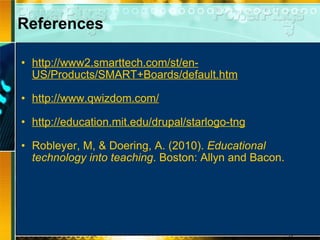References http://www2.smarttech.com/st/en-US/Products/SMART+Boards/default.htm   http://www.qwizdom.com/   http://education.mit.edu/drupal/starlogo-tng   Robleyer, M, & Doering, A. (2010).  Educational technology into teaching . Boston: Allyn and Bacon.  
