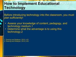 How to Implement Educational Technology Before introducing technology into the classroom, you must plan sufficiently! Assess your knowledge of content, pedagogy, and technology medium.1 Determine what the advantage is to using this technology.2 1. Doering and Robleyer, 2010, p.51 2. Doering and Robleyer, 2010, p.52 
