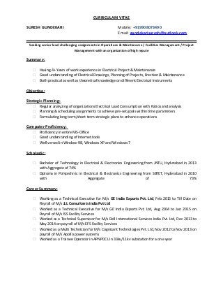 CURRICULAM VITAE
SURESH GUNDEKARI Mobile: +919908073490
Email: gundekarisuresh@outlook.com
Seeking senior level challenging assignments in Operations & Maintenance / Facilities Management / Project
Management with an organization of high repute
Summary:
 Having 4+ Years of work experience in Electrical Project & Maintenance
 Good understanding of Electrical Drawings, Planning of Projects, Erection & Maintenance
 Both practical as well as theoretical knowledge on different Electrical Instruments
Objective:
Strategic Planning:
 Regular analyzing of organizations Electrical Load Consumption with Ratios and analysis
 Planning & scheduling assignments to achieve pre-set goals within time parameters
 Formulating long term/short term strategic plans to enhance operations
Computer Proficiency:
 Proficiency in entire MS-Office
 Good understanding of Internet tools
 Well versed in Window-98, Windows XP and Windows 7
Scholastic:
 Bachelor of Technology in Electrical & Electronics Engineering from JNTU, Hyderabad in 2013
with Aggregate of 74%
 Diploma in Polytechnic in Electrical & Electronics Engineering from SBTET, Hyderabad in 2010
with Aggregate of 73%
Career Summary:
 Working as a Technical Executive for M/s GE India Exports Pvt. Ltd, Feb 2015 to Till Date on
Payroll of M/s JLL Consultants India Pvt Ltd
 Worked as a Technical Executive for M/s GE India Exports Pvt. Ltd, Aug 2014 to Jan 2015 on
Payroll of M/s ISS Facility Services
 Worked as a Technical Supervisor for M/s Dell International Services India Pvt. Ltd, Dec 2013 to
May 2014 on payroll of M/s EFS Facility Services
 Worked as a Multi Technician for M/s Cognizant Technologies Pvt. Ltd, Nov 2012 to Nov 2013 on
payroll of M/s Apollo power systems
 Worked as a Trainee Operator in APNPDCL In 33kv/11kv substation for a one year
 