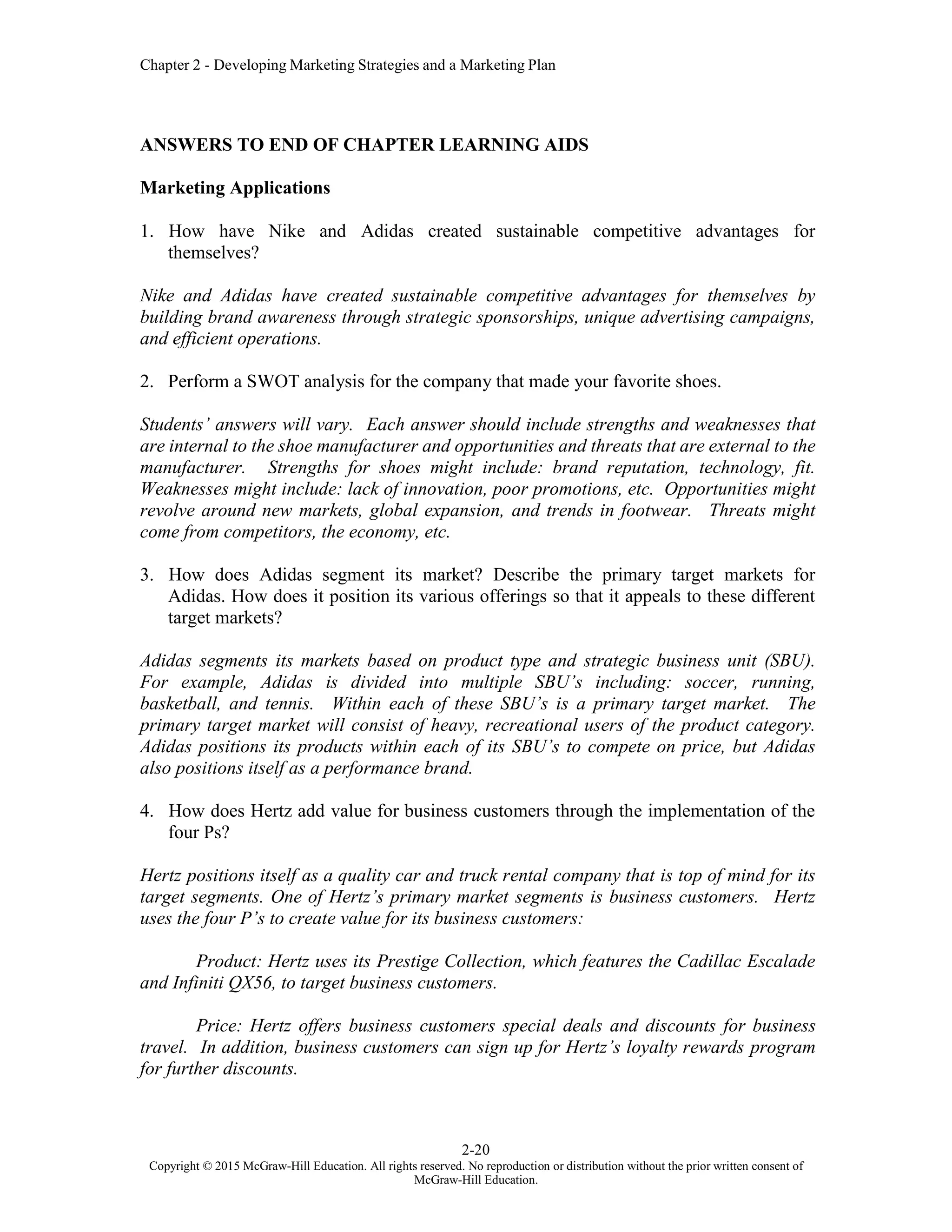 Chapter 2 - Developing Marketing Strategies and a Marketing Plan
2-20
Copyright © 2015 McGraw-Hill Education. All rights reserved. No reproduction or distribution without the prior written consent of
McGraw-Hill Education.
ANSWERS TO END OF CHAPTER LEARNING AIDS
Marketing Applications
1. How have Nike and Adidas created sustainable competitive advantages for
themselves?
Nike and Adidas have created sustainable competitive advantages for themselves by
building brand awareness through strategic sponsorships, unique advertising campaigns,
and efficient operations.
2. Perform a SWOT analysis for the company that made your favorite shoes.
Students’ answers will vary. Each answer should include strengths and weaknesses that
are internal to the shoe manufacturer and opportunities and threats that are external to the
manufacturer. Strengths for shoes might include: brand reputation, technology, fit.
Weaknesses might include: lack of innovation, poor promotions, etc. Opportunities might
revolve around new markets, global expansion, and trends in footwear. Threats might
come from competitors, the economy, etc.
3. How does Adidas segment its market? Describe the primary target markets for
Adidas. How does it position its various offerings so that it appeals to these different
target markets?
Adidas segments its markets based on product type and strategic business unit (SBU).
For example, Adidas is divided into multiple SBU’s including: soccer, running,
basketball, and tennis. Within each of these SBU’s is a primary target market. The
primary target market will consist of heavy, recreational users of the product category.
Adidas positions its products within each of its SBU’s to compete on price, but Adidas
also positions itself as a performance brand.
4. How does Hertz add value for business customers through the implementation of the
four Ps?
Hertz positions itself as a quality car and truck rental company that is top of mind for its
target segments. One of Hertz’s primary market segments is business customers. Hertz
uses the four P’s to create value for its business customers:
Product: Hertz uses its Prestige Collection, which features the Cadillac Escalade
and Infiniti QX56, to target business customers.
Price: Hertz offers business customers special deals and discounts for business
travel. In addition, business customers can sign up for Hertz’s loyalty rewards program
for further discounts.
 