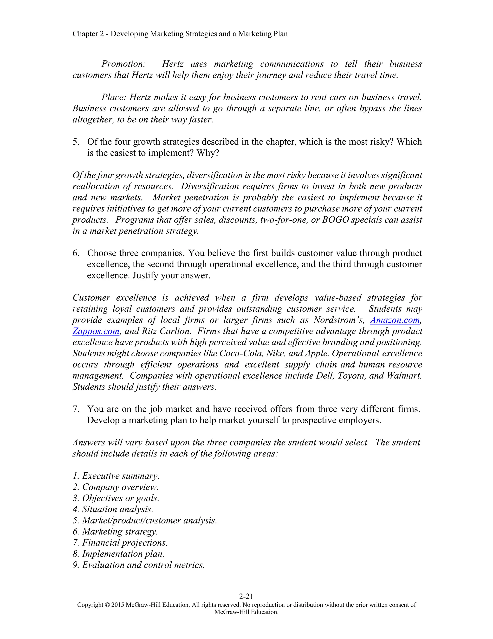 Chapter 2 - Developing Marketing Strategies and a Marketing Plan
2-21
Copyright © 2015 McGraw-Hill Education. All rights reserved. No reproduction or distribution without the prior written consent of
McGraw-Hill Education.
Promotion: Hertz uses marketing communications to tell their business
customers that Hertz will help them enjoy their journey and reduce their travel time.
Place: Hertz makes it easy for business customers to rent cars on business travel.
Business customers are allowed to go through a separate line, or often bypass the lines
altogether, to be on their way faster.
5. Of the four growth strategies described in the chapter, which is the most risky? Which
is the easiest to implement? Why?
Of the four growth strategies, diversification is the most risky because it involves significant
reallocation of resources. Diversification requires firms to invest in both new products
and new markets. Market penetration is probably the easiest to implement because it
requires initiatives to get more of your current customers to purchase more of your current
products. Programs that offer sales, discounts, two-for-one, or BOGO specials can assist
in a market penetration strategy.
6. Choose three companies. You believe the first builds customer value through product
excellence, the second through operational excellence, and the third through customer
excellence. Justify your answer.
Customer excellence is achieved when a firm develops value-based strategies for
retaining loyal customers and provides outstanding customer service. Students may
provide examples of local firms or larger firms such as Nordstrom’s, Amazon.com,
Zappos.com, and Ritz Carlton. Firms that have a competitive advantage through product
excellence have products with high perceived value and effective branding and positioning.
Students might choose companies like Coca-Cola, Nike, and Apple. Operational excellence
occurs through efficient operations and excellent supply chain and human resource
management. Companies with operational excellence include Dell, Toyota, and Walmart.
Students should justify their answers.
7. You are on the job market and have received offers from three very different firms.
Develop a marketing plan to help market yourself to prospective employers.
Answers will vary based upon the three companies the student would select. The student
should include details in each of the following areas:
1. Executive summary.
2. Company overview.
3. Objectives or goals.
4. Situation analysis.
5. Market/product/customer analysis.
6. Marketing strategy.
7. Financial projections.
8. Implementation plan.
9. Evaluation and control metrics.
 
