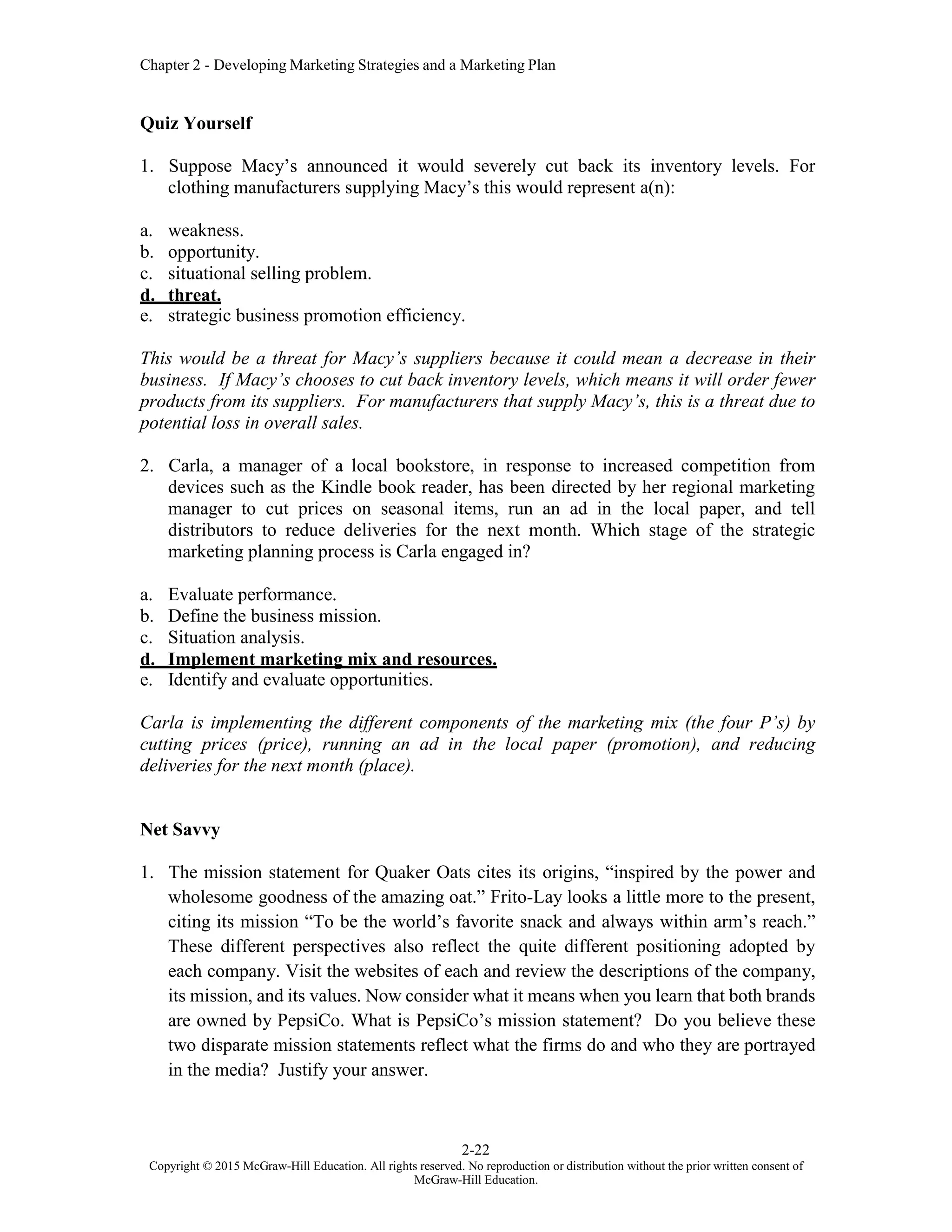 Chapter 2 - Developing Marketing Strategies and a Marketing Plan
2-22
Copyright © 2015 McGraw-Hill Education. All rights reserved. No reproduction or distribution without the prior written consent of
McGraw-Hill Education.
Quiz Yourself
1. Suppose Macy’s announced it would severely cut back its inventory levels. For
clothing manufacturers supplying Macy’s this would represent a(n):
a. weakness.
b. opportunity.
c. situational selling problem.
d. threat.
e. strategic business promotion efficiency.
This would be a threat for Macy’s suppliers because it could mean a decrease in their
business. If Macy’s chooses to cut back inventory levels, which means it will order fewer
products from its suppliers. For manufacturers that supply Macy’s, this is a threat due to
potential loss in overall sales.
2. Carla, a manager of a local bookstore, in response to increased competition from
devices such as the Kindle book reader, has been directed by her regional marketing
manager to cut prices on seasonal items, run an ad in the local paper, and tell
distributors to reduce deliveries for the next month. Which stage of the strategic
marketing planning process is Carla engaged in?
a. Evaluate performance.
b. Define the business mission.
c. Situation analysis.
d. Implement marketing mix and resources.
e. Identify and evaluate opportunities.
Carla is implementing the different components of the marketing mix (the four P’s) by
cutting prices (price), running an ad in the local paper (promotion), and reducing
deliveries for the next month (place).
Net Savvy
1. The mission statement for Quaker Oats cites its origins, “inspired by the power and
wholesome goodness of the amazing oat.” Frito-Lay looks a little more to the present,
citing its mission “To be the world’s favorite snack and always within arm’s reach.”
These different perspectives also reflect the quite different positioning adopted by
each company. Visit the websites of each and review the descriptions of the company,
its mission, and its values. Now consider what it means when you learn that both brands
are owned by PepsiCo. What is PepsiCo’s mission statement? Do you believe these
two disparate mission statements reflect what the firms do and who they are portrayed
in the media? Justify your answer.
 