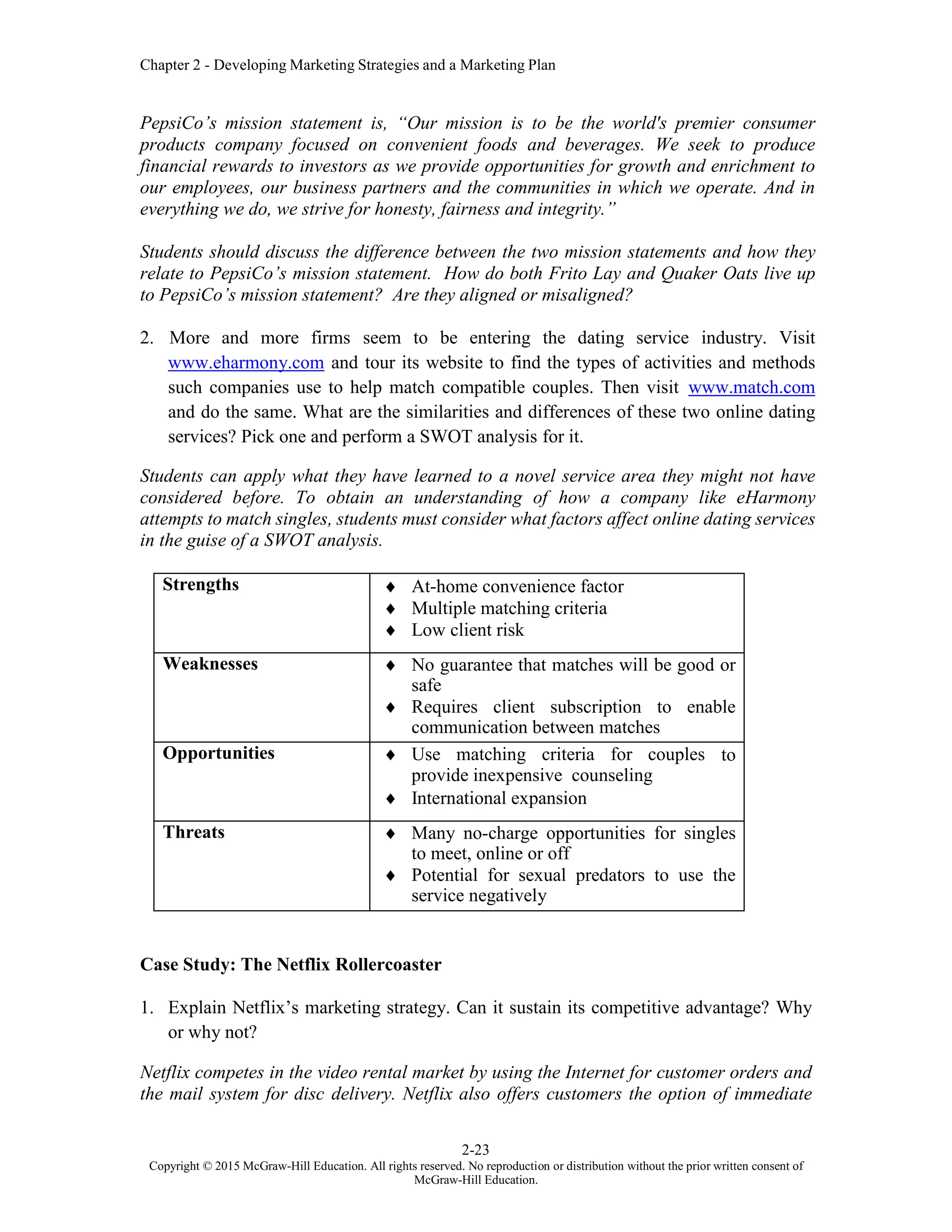 Chapter 2 - Developing Marketing Strategies and a Marketing Plan
2-23
Copyright © 2015 McGraw-Hill Education. All rights reserved. No reproduction or distribution without the prior written consent of
McGraw-Hill Education.
PepsiCo’s mission statement is, “Our mission is to be the world's premier consumer
products company focused on convenient foods and beverages. We seek to produce
financial rewards to investors as we provide opportunities for growth and enrichment to
our employees, our business partners and the communities in which we operate. And in
everything we do, we strive for honesty, fairness and integrity.”
Students should discuss the difference between the two mission statements and how they
relate to PepsiCo’s mission statement. How do both Frito Lay and Quaker Oats live up
to PepsiCo’s mission statement? Are they aligned or misaligned?
2. More and more firms seem to be entering the dating service industry. Visit
www.eharmony.com and tour its website to find the types of activities and methods
such companies use to help match compatible couples. Then visit www.match.com
and do the same. What are the similarities and differences of these two online dating
services? Pick one and perform a SWOT analysis for it.
Students can apply what they have learned to a novel service area they might not have
considered before. To obtain an understanding of how a company like eHarmony
attempts to match singles, students must consider what factors affect online dating services
in the guise of a SWOT analysis.
Strengths  At-home convenience factor
 Multiple matching criteria
 Low client risk
Weaknesses  No guarantee that matches will be good or
safe
 Requires client subscription to enable
communication between matches
Opportunities  Use matching criteria for couples to
provide inexpensive counseling
 International expansion
Threats  Many no-charge opportunities for singles
to meet, online or off
 Potential for sexual predators to use the
service negatively
Case Study: The Netflix Rollercoaster
1. Explain Netflix’s marketing strategy. Can it sustain its competitive advantage? Why
or why not?
Netflix competes in the video rental market by using the Internet for customer orders and
the mail system for disc delivery. Netflix also offers customers the option of immediate
 