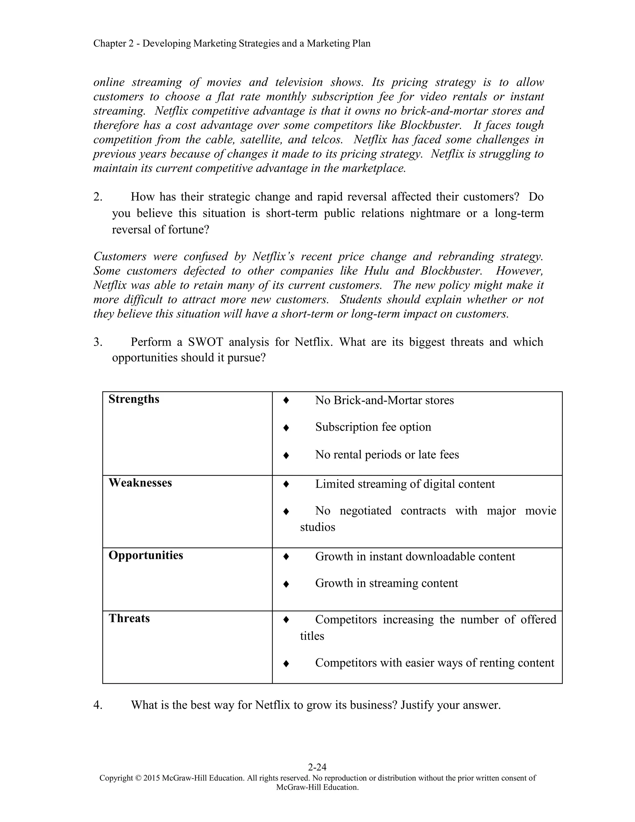 Chapter 2 - Developing Marketing Strategies and a Marketing Plan
2-24
Copyright © 2015 McGraw-Hill Education. All rights reserved. No reproduction or distribution without the prior written consent of
McGraw-Hill Education.
online streaming of movies and television shows. Its pricing strategy is to allow
customers to choose a flat rate monthly subscription fee for video rentals or instant
streaming. Netflix competitive advantage is that it owns no brick-and-mortar stores and
therefore has a cost advantage over some competitors like Blockbuster. It faces tough
competition from the cable, satellite, and telcos. Netflix has faced some challenges in
previous years because of changes it made to its pricing strategy. Netflix is struggling to
maintain its current competitive advantage in the marketplace.
2. How has their strategic change and rapid reversal affected their customers? Do
you believe this situation is short-term public relations nightmare or a long-term
reversal of fortune?
Customers were confused by Netflix’s recent price change and rebranding strategy.
Some customers defected to other companies like Hulu and Blockbuster. However,
Netflix was able to retain many of its current customers. The new policy might make it
more difficult to attract more new customers. Students should explain whether or not
they believe this situation will have a short-term or long-term impact on customers.
3. Perform a SWOT analysis for Netflix. What are its biggest threats and which
opportunities should it pursue?
Strengths  No Brick-and-Mortar stores
 Subscription fee option
 No rental periods or late fees
Weaknesses  Limited streaming of digital content
 No negotiated contracts with major movie
studios
Opportunities  Growth in instant downloadable content
 Growth in streaming content
Threats  Competitors increasing the number of offered
titles
 Competitors with easier ways of renting content
4. What is the best way for Netflix to grow its business? Justify your answer.
 