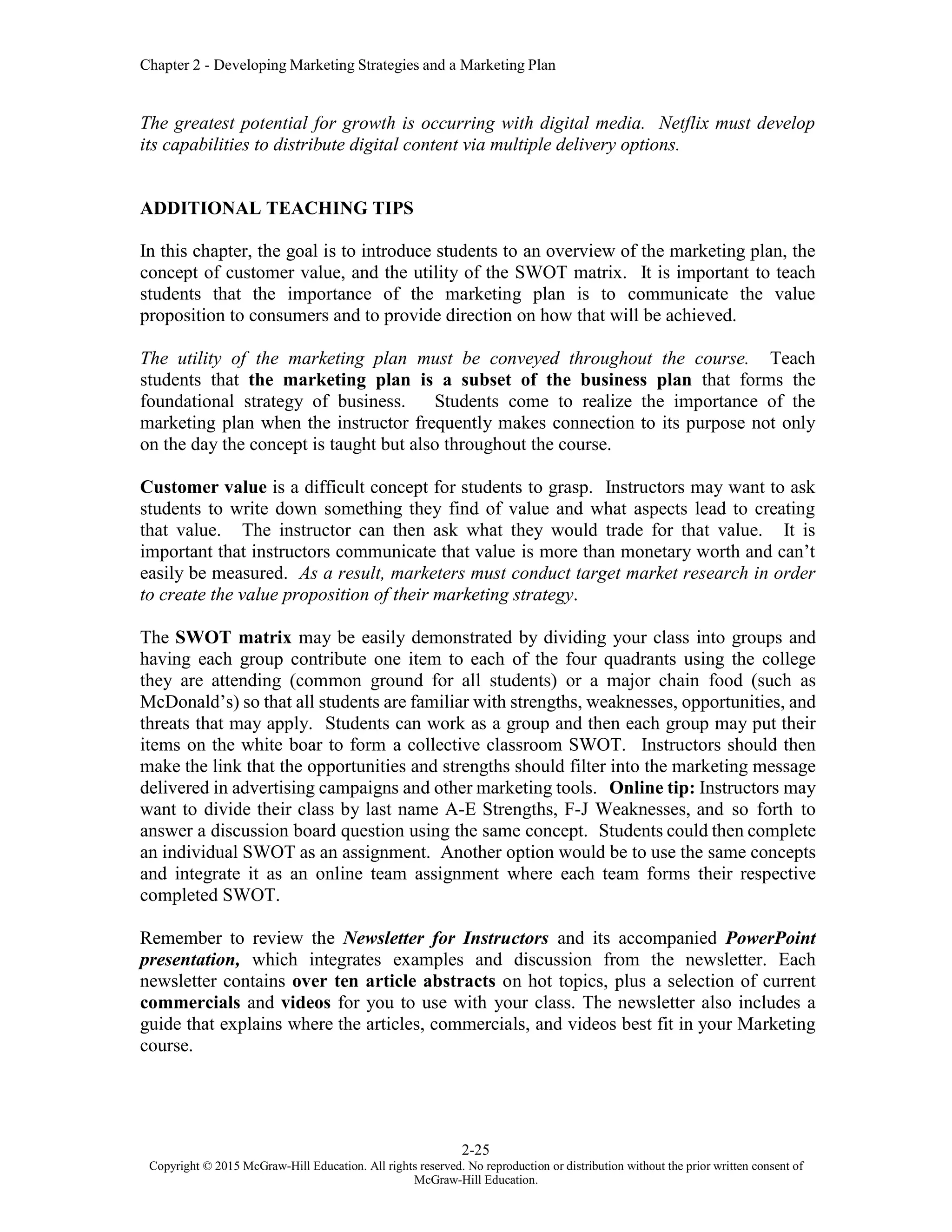 Chapter 2 - Developing Marketing Strategies and a Marketing Plan
2-25
Copyright © 2015 McGraw-Hill Education. All rights reserved. No reproduction or distribution without the prior written consent of
McGraw-Hill Education.
The greatest potential for growth is occurring with digital media. Netflix must develop
its capabilities to distribute digital content via multiple delivery options.
ADDITIONAL TEACHING TIPS
In this chapter, the goal is to introduce students to an overview of the marketing plan, the
concept of customer value, and the utility of the SWOT matrix. It is important to teach
students that the importance of the marketing plan is to communicate the value
proposition to consumers and to provide direction on how that will be achieved.
The utility of the marketing plan must be conveyed throughout the course. Teach
students that the marketing plan is a subset of the business plan that forms the
foundational strategy of business. Students come to realize the importance of the
marketing plan when the instructor frequently makes connection to its purpose not only
on the day the concept is taught but also throughout the course.
Customer value is a difficult concept for students to grasp. Instructors may want to ask
students to write down something they find of value and what aspects lead to creating
that value. The instructor can then ask what they would trade for that value. It is
important that instructors communicate that value is more than monetary worth and can’t
easily be measured. As a result, marketers must conduct target market research in order
to create the value proposition of their marketing strategy.
The SWOT matrix may be easily demonstrated by dividing your class into groups and
having each group contribute one item to each of the four quadrants using the college
they are attending (common ground for all students) or a major chain food (such as
McDonald’s) so that all students are familiar with strengths, weaknesses, opportunities, and
threats that may apply. Students can work as a group and then each group may put their
items on the white boar to form a collective classroom SWOT. Instructors should then
make the link that the opportunities and strengths should filter into the marketing message
delivered in advertising campaigns and other marketing tools. Online tip: Instructors may
want to divide their class by last name A-E Strengths, F-J Weaknesses, and so forth to
answer a discussion board question using the same concept. Students could then complete
an individual SWOT as an assignment. Another option would be to use the same concepts
and integrate it as an online team assignment where each team forms their respective
completed SWOT.
Remember to review the Newsletter for Instructors and its accompanied PowerPoint
presentation, which integrates examples and discussion from the newsletter. Each
newsletter contains over ten article abstracts on hot topics, plus a selection of current
commercials and videos for you to use with your class. The newsletter also includes a
guide that explains where the articles, commercials, and videos best fit in your Marketing
course.
 