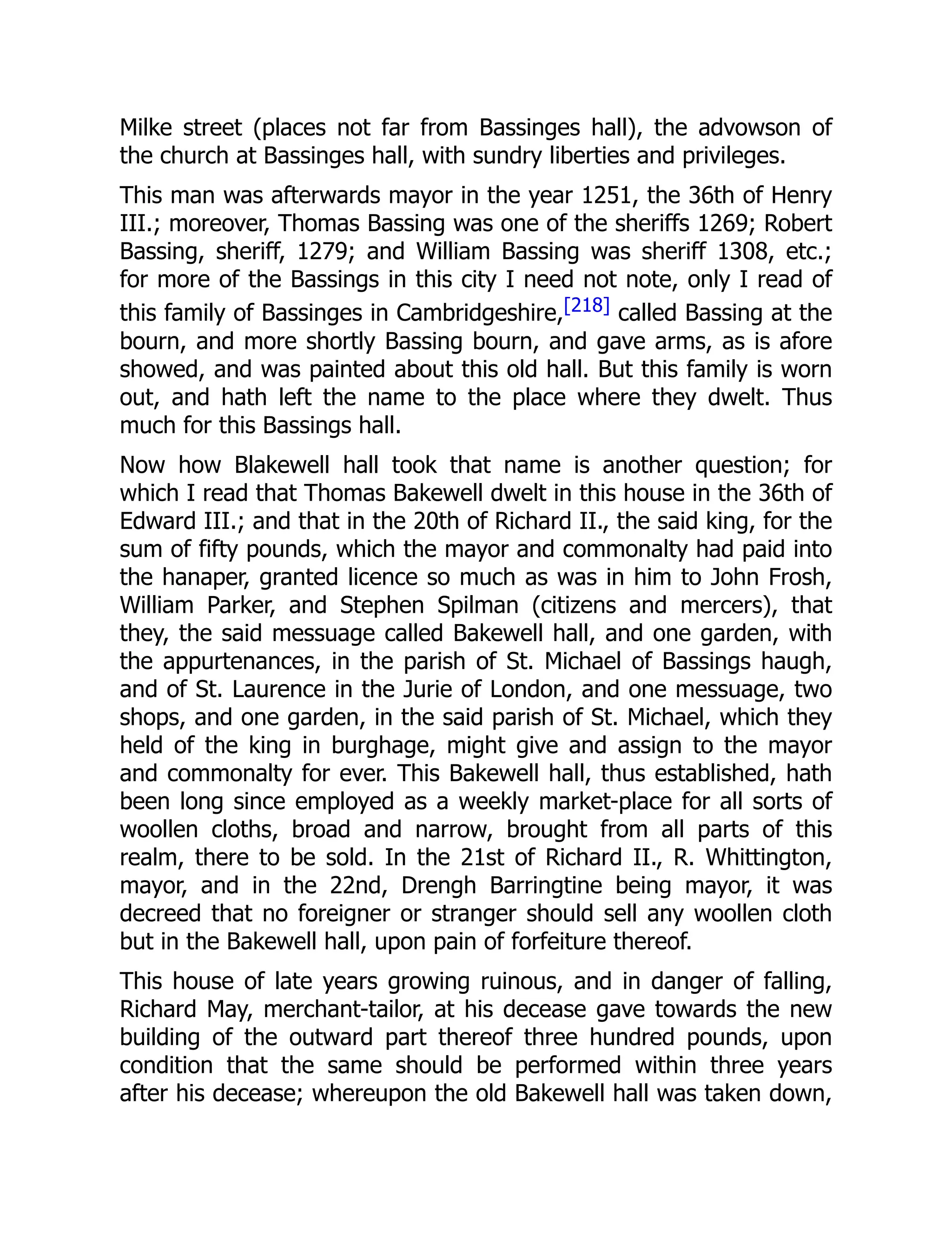 Milke street (places not far from Bassinges hall), the advowson of
the church at Bassinges hall, with sundry liberties and privileges.
This man was afterwards mayor in the year 1251, the 36th of Henry
III.; moreover, Thomas Bassing was one of the sheriffs 1269; Robert
Bassing, sheriff, 1279; and William Bassing was sheriff 1308, etc.;
for more of the Bassings in this city I need not note, only I read of
this family of Bassinges in Cambridgeshire,[218] called Bassing at the
bourn, and more shortly Bassing bourn, and gave arms, as is afore
showed, and was painted about this old hall. But this family is worn
out, and hath left the name to the place where they dwelt. Thus
much for this Bassings hall.
Now how Blakewell hall took that name is another question; for
which I read that Thomas Bakewell dwelt in this house in the 36th of
Edward III.; and that in the 20th of Richard II., the said king, for the
sum of fifty pounds, which the mayor and commonalty had paid into
the hanaper, granted licence so much as was in him to John Frosh,
William Parker, and Stephen Spilman (citizens and mercers), that
they, the said messuage called Bakewell hall, and one garden, with
the appurtenances, in the parish of St. Michael of Bassings haugh,
and of St. Laurence in the Jurie of London, and one messuage, two
shops, and one garden, in the said parish of St. Michael, which they
held of the king in burghage, might give and assign to the mayor
and commonalty for ever. This Bakewell hall, thus established, hath
been long since employed as a weekly market-place for all sorts of
woollen cloths, broad and narrow, brought from all parts of this
realm, there to be sold. In the 21st of Richard II., R. Whittington,
mayor, and in the 22nd, Drengh Barringtine being mayor, it was
decreed that no foreigner or stranger should sell any woollen cloth
but in the Bakewell hall, upon pain of forfeiture thereof.
This house of late years growing ruinous, and in danger of falling,
Richard May, merchant-tailor, at his decease gave towards the new
building of the outward part thereof three hundred pounds, upon
condition that the same should be performed within three years
after his decease; whereupon the old Bakewell hall was taken down,
 