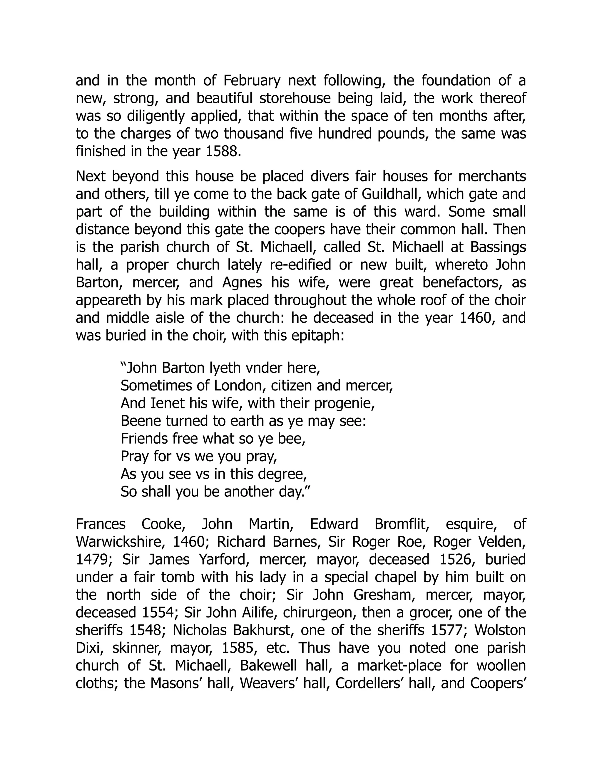 and in the month of February next following, the foundation of a
new, strong, and beautiful storehouse being laid, the work thereof
was so diligently applied, that within the space of ten months after,
to the charges of two thousand five hundred pounds, the same was
finished in the year 1588.
Next beyond this house be placed divers fair houses for merchants
and others, till ye come to the back gate of Guildhall, which gate and
part of the building within the same is of this ward. Some small
distance beyond this gate the coopers have their common hall. Then
is the parish church of St. Michaell, called St. Michaell at Bassings
hall, a proper church lately re-edified or new built, whereto John
Barton, mercer, and Agnes his wife, were great benefactors, as
appeareth by his mark placed throughout the whole roof of the choir
and middle aisle of the church: he deceased in the year 1460, and
was buried in the choir, with this epitaph:
“John Barton lyeth vnder here,
Sometimes of London, citizen and mercer,
And Ienet his wife, with their progenie,
Beene turned to earth as ye may see:
Friends free what so ye bee,
Pray for vs we you pray,
As you see vs in this degree,
So shall you be another day.”
Frances Cooke, John Martin, Edward Bromflit, esquire, of
Warwickshire, 1460; Richard Barnes, Sir Roger Roe, Roger Velden,
1479; Sir James Yarford, mercer, mayor, deceased 1526, buried
under a fair tomb with his lady in a special chapel by him built on
the north side of the choir; Sir John Gresham, mercer, mayor,
deceased 1554; Sir John Ailife, chirurgeon, then a grocer, one of the
sheriffs 1548; Nicholas Bakhurst, one of the sheriffs 1577; Wolston
Dixi, skinner, mayor, 1585, etc. Thus have you noted one parish
church of St. Michaell, Bakewell hall, a market-place for woollen
cloths; the Masons’ hall, Weavers’ hall, Cordellers’ hall, and Coopers’
 