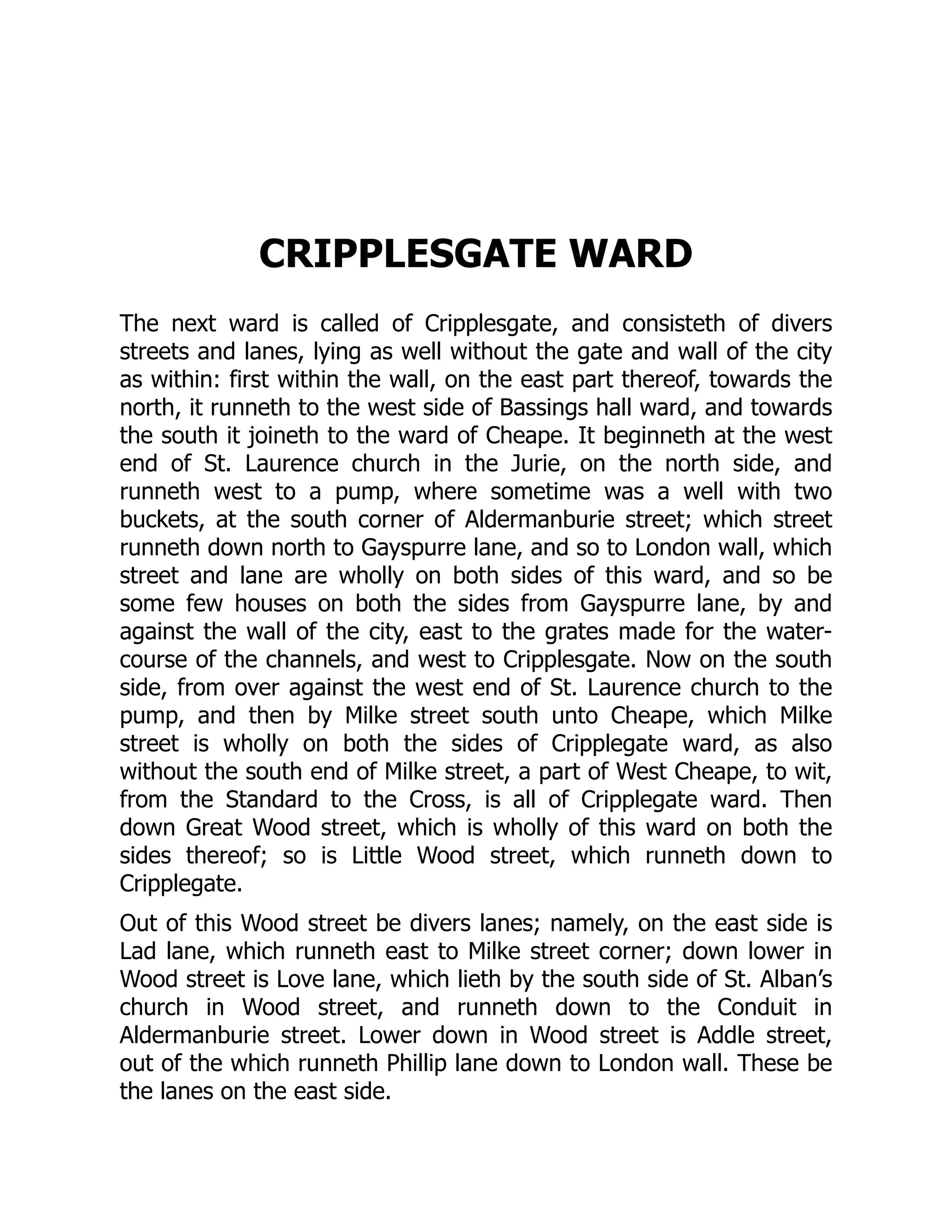 CRIPPLESGATE WARD
The next ward is called of Cripplesgate, and consisteth of divers
streets and lanes, lying as well without the gate and wall of the city
as within: first within the wall, on the east part thereof, towards the
north, it runneth to the west side of Bassings hall ward, and towards
the south it joineth to the ward of Cheape. It beginneth at the west
end of St. Laurence church in the Jurie, on the north side, and
runneth west to a pump, where sometime was a well with two
buckets, at the south corner of Aldermanburie street; which street
runneth down north to Gayspurre lane, and so to London wall, which
street and lane are wholly on both sides of this ward, and so be
some few houses on both the sides from Gayspurre lane, by and
against the wall of the city, east to the grates made for the water-
course of the channels, and west to Cripplesgate. Now on the south
side, from over against the west end of St. Laurence church to the
pump, and then by Milke street south unto Cheape, which Milke
street is wholly on both the sides of Cripplegate ward, as also
without the south end of Milke street, a part of West Cheape, to wit,
from the Standard to the Cross, is all of Cripplegate ward. Then
down Great Wood street, which is wholly of this ward on both the
sides thereof; so is Little Wood street, which runneth down to
Cripplegate.
Out of this Wood street be divers lanes; namely, on the east side is
Lad lane, which runneth east to Milke street corner; down lower in
Wood street is Love lane, which lieth by the south side of St. Alban’s
church in Wood street, and runneth down to the Conduit in
Aldermanburie street. Lower down in Wood street is Addle street,
out of the which runneth Phillip lane down to London wall. These be
the lanes on the east side.
 