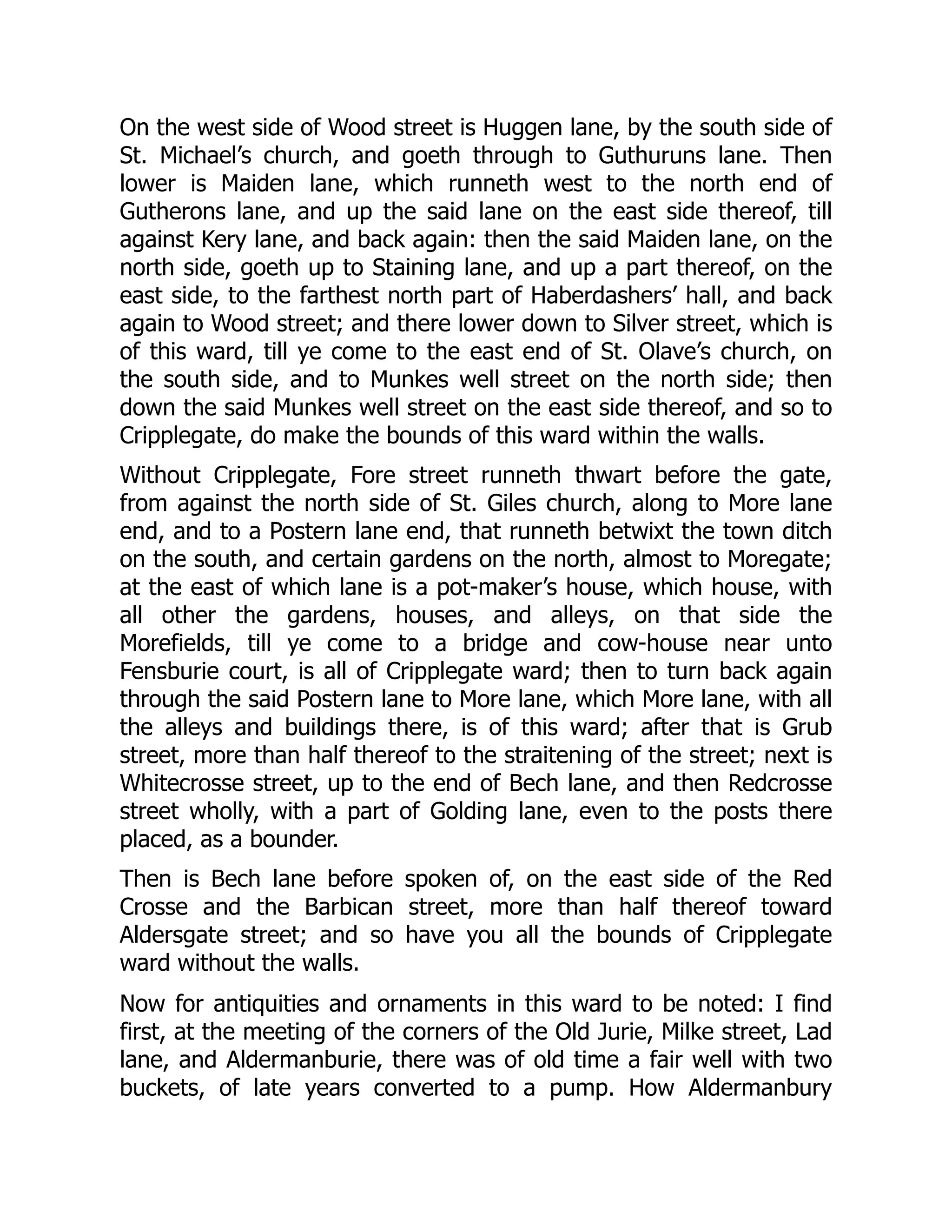 On the west side of Wood street is Huggen lane, by the south side of
St. Michael’s church, and goeth through to Guthuruns lane. Then
lower is Maiden lane, which runneth west to the north end of
Gutherons lane, and up the said lane on the east side thereof, till
against Kery lane, and back again: then the said Maiden lane, on the
north side, goeth up to Staining lane, and up a part thereof, on the
east side, to the farthest north part of Haberdashers’ hall, and back
again to Wood street; and there lower down to Silver street, which is
of this ward, till ye come to the east end of St. Olave’s church, on
the south side, and to Munkes well street on the north side; then
down the said Munkes well street on the east side thereof, and so to
Cripplegate, do make the bounds of this ward within the walls.
Without Cripplegate, Fore street runneth thwart before the gate,
from against the north side of St. Giles church, along to More lane
end, and to a Postern lane end, that runneth betwixt the town ditch
on the south, and certain gardens on the north, almost to Moregate;
at the east of which lane is a pot-maker’s house, which house, with
all other the gardens, houses, and alleys, on that side the
Morefields, till ye come to a bridge and cow-house near unto
Fensburie court, is all of Cripplegate ward; then to turn back again
through the said Postern lane to More lane, which More lane, with all
the alleys and buildings there, is of this ward; after that is Grub
street, more than half thereof to the straitening of the street; next is
Whitecrosse street, up to the end of Bech lane, and then Redcrosse
street wholly, with a part of Golding lane, even to the posts there
placed, as a bounder.
Then is Bech lane before spoken of, on the east side of the Red
Crosse and the Barbican street, more than half thereof toward
Aldersgate street; and so have you all the bounds of Cripplegate
ward without the walls.
Now for antiquities and ornaments in this ward to be noted: I find
first, at the meeting of the corners of the Old Jurie, Milke street, Lad
lane, and Aldermanburie, there was of old time a fair well with two
buckets, of late years converted to a pump. How Aldermanbury
 