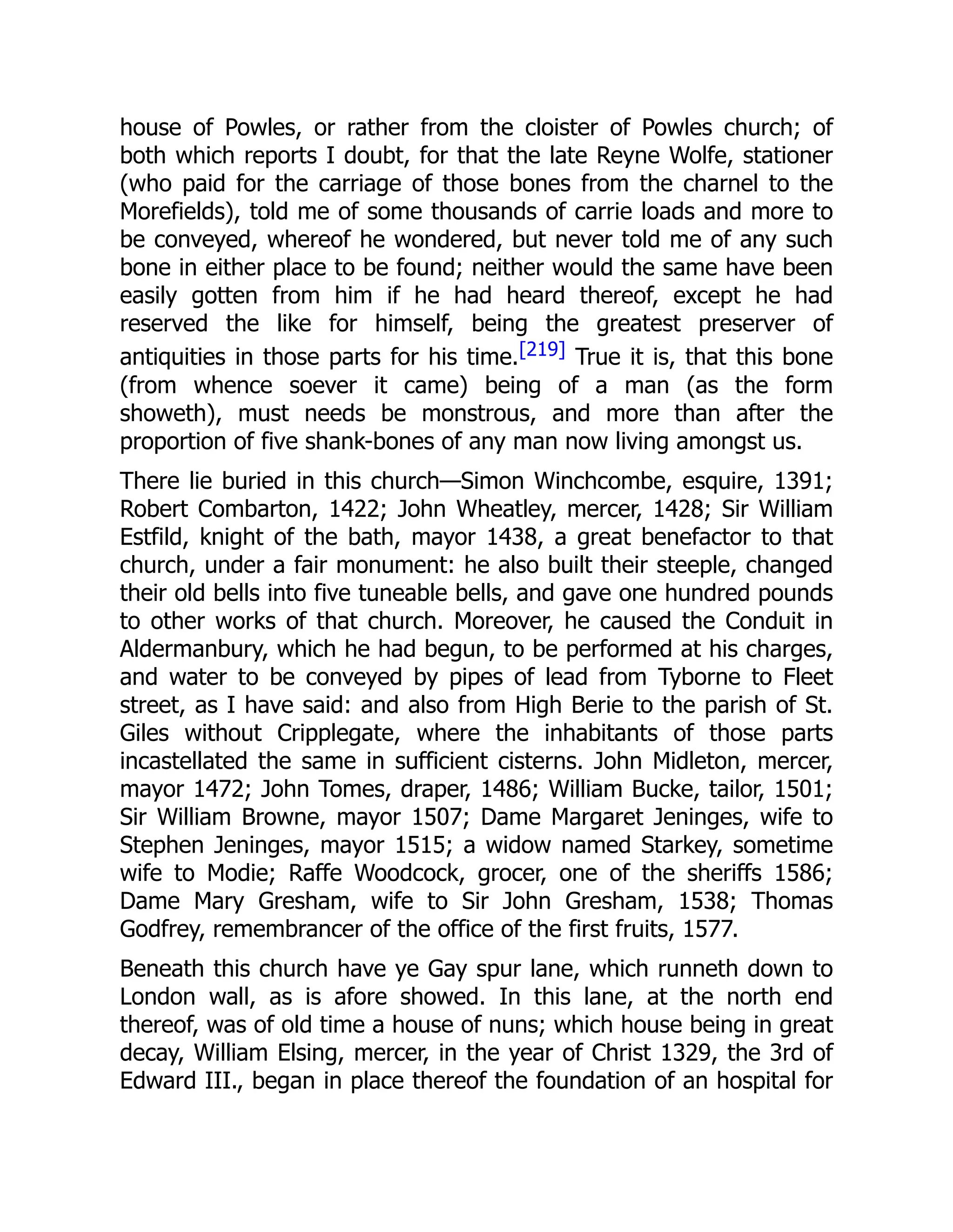house of Powles, or rather from the cloister of Powles church; of
both which reports I doubt, for that the late Reyne Wolfe, stationer
(who paid for the carriage of those bones from the charnel to the
Morefields), told me of some thousands of carrie loads and more to
be conveyed, whereof he wondered, but never told me of any such
bone in either place to be found; neither would the same have been
easily gotten from him if he had heard thereof, except he had
reserved the like for himself, being the greatest preserver of
antiquities in those parts for his time.[219] True it is, that this bone
(from whence soever it came) being of a man (as the form
showeth), must needs be monstrous, and more than after the
proportion of five shank-bones of any man now living amongst us.
There lie buried in this church—Simon Winchcombe, esquire, 1391;
Robert Combarton, 1422; John Wheatley, mercer, 1428; Sir William
Estfild, knight of the bath, mayor 1438, a great benefactor to that
church, under a fair monument: he also built their steeple, changed
their old bells into five tuneable bells, and gave one hundred pounds
to other works of that church. Moreover, he caused the Conduit in
Aldermanbury, which he had begun, to be performed at his charges,
and water to be conveyed by pipes of lead from Tyborne to Fleet
street, as I have said: and also from High Berie to the parish of St.
Giles without Cripplegate, where the inhabitants of those parts
incastellated the same in sufficient cisterns. John Midleton, mercer,
mayor 1472; John Tomes, draper, 1486; William Bucke, tailor, 1501;
Sir William Browne, mayor 1507; Dame Margaret Jeninges, wife to
Stephen Jeninges, mayor 1515; a widow named Starkey, sometime
wife to Modie; Raffe Woodcock, grocer, one of the sheriffs 1586;
Dame Mary Gresham, wife to Sir John Gresham, 1538; Thomas
Godfrey, remembrancer of the office of the first fruits, 1577.
Beneath this church have ye Gay spur lane, which runneth down to
London wall, as is afore showed. In this lane, at the north end
thereof, was of old time a house of nuns; which house being in great
decay, William Elsing, mercer, in the year of Christ 1329, the 3rd of
Edward III., began in place thereof the foundation of an hospital for
 
